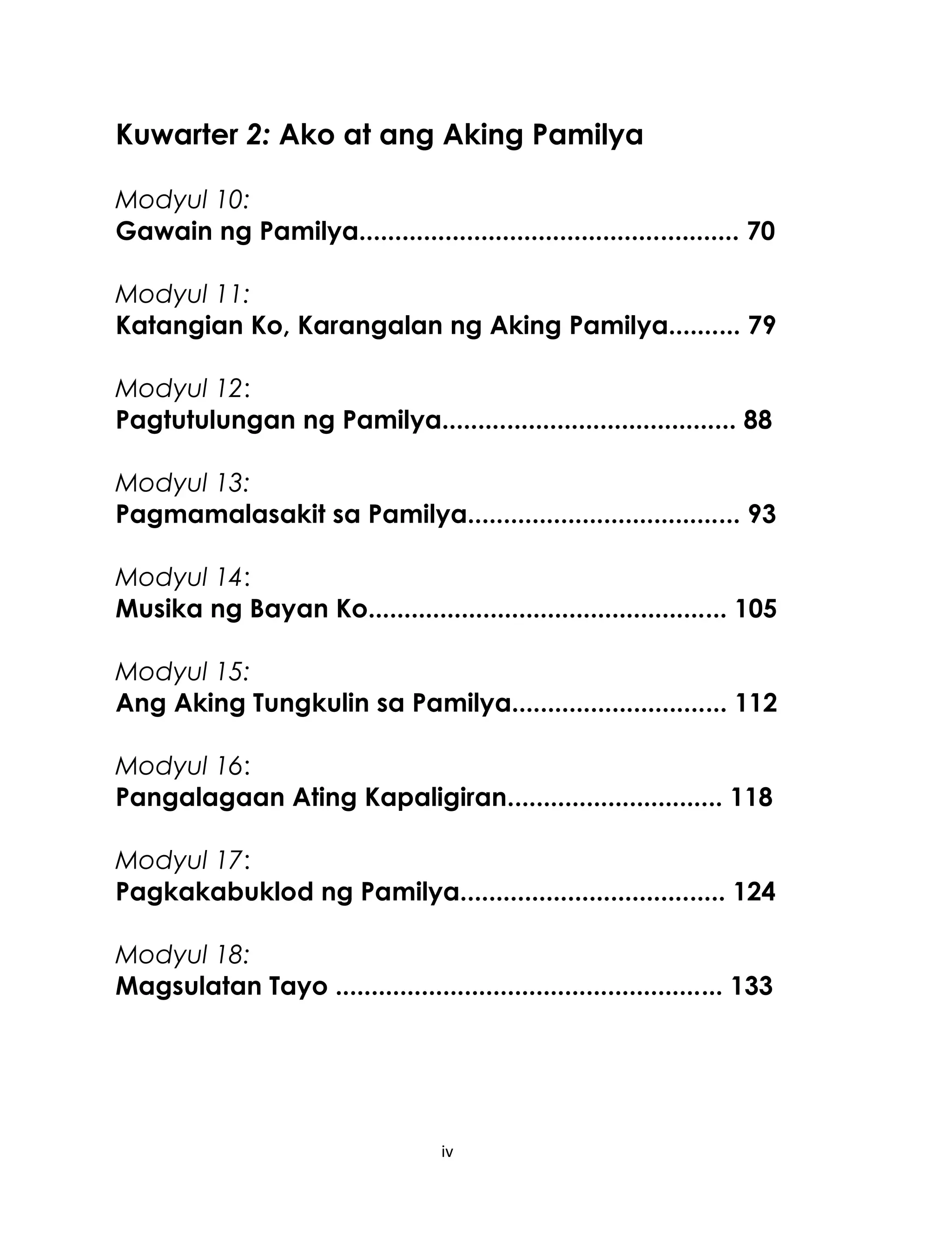Kuwarter 2: Ako at ang Aking Pamilya
Modyul 10:
Gawain ng Pamilya..................................................... 70
Modyul 11:
Katangian Ko, Karangalan ng Aking Pamilya.......... 79
Modyul 12:
Pagtutulungan ng Pamilya......................................... 88
Modyul 13:
Pagmamalasakit sa Pamilya...................................... 93
Modyul 14:
Musika ng Bayan Ko.................................................. 105
Modyul 15:
Ang Aking Tungkulin sa Pamilya.............................. 112
Modyul 16:
Pangalagaan Ating Kapaligiran.............................. 118
Modyul 17:
Pagkakabuklod ng Pamilya..................................... 124
Modyul 18:
Magsulatan Tayo ...................................................... 133

iv

 