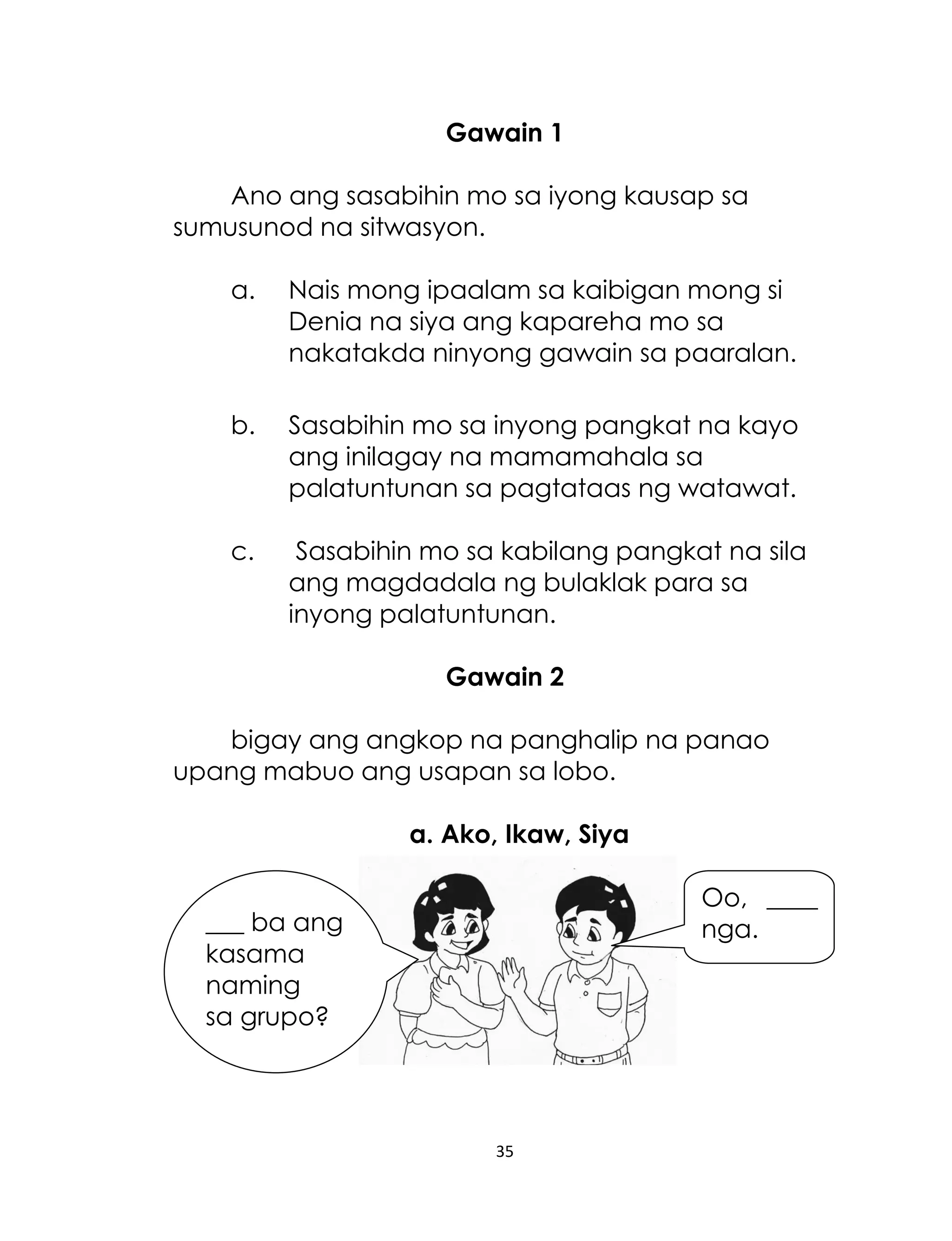 Gawain 1
Ano ang sasabihin mo sa iyong kausap sa
sumusunod na sitwasyon.
a.

Nais mong ipaalam sa kaibigan mong si
Denia na siya ang kapareha mo sa
nakatakda ninyong gawain sa paaralan.

b.

Sasabihin mo sa inyong pangkat na kayo
ang inilagay na mamamahala sa
palatuntunan sa pagtataas ng watawat.

c.

Sasabihin mo sa kabilang pangkat na sila
ang magdadala ng bulaklak para sa
inyong palatuntunan.
Gawain 2

bigay ang angkop na panghalip na panao
upang mabuo ang usapan sa lobo.
a. Ako, Ikaw, Siya
Oo, ____
nga.

___ ba ang
kasama
naming
sa grupo?

35

 