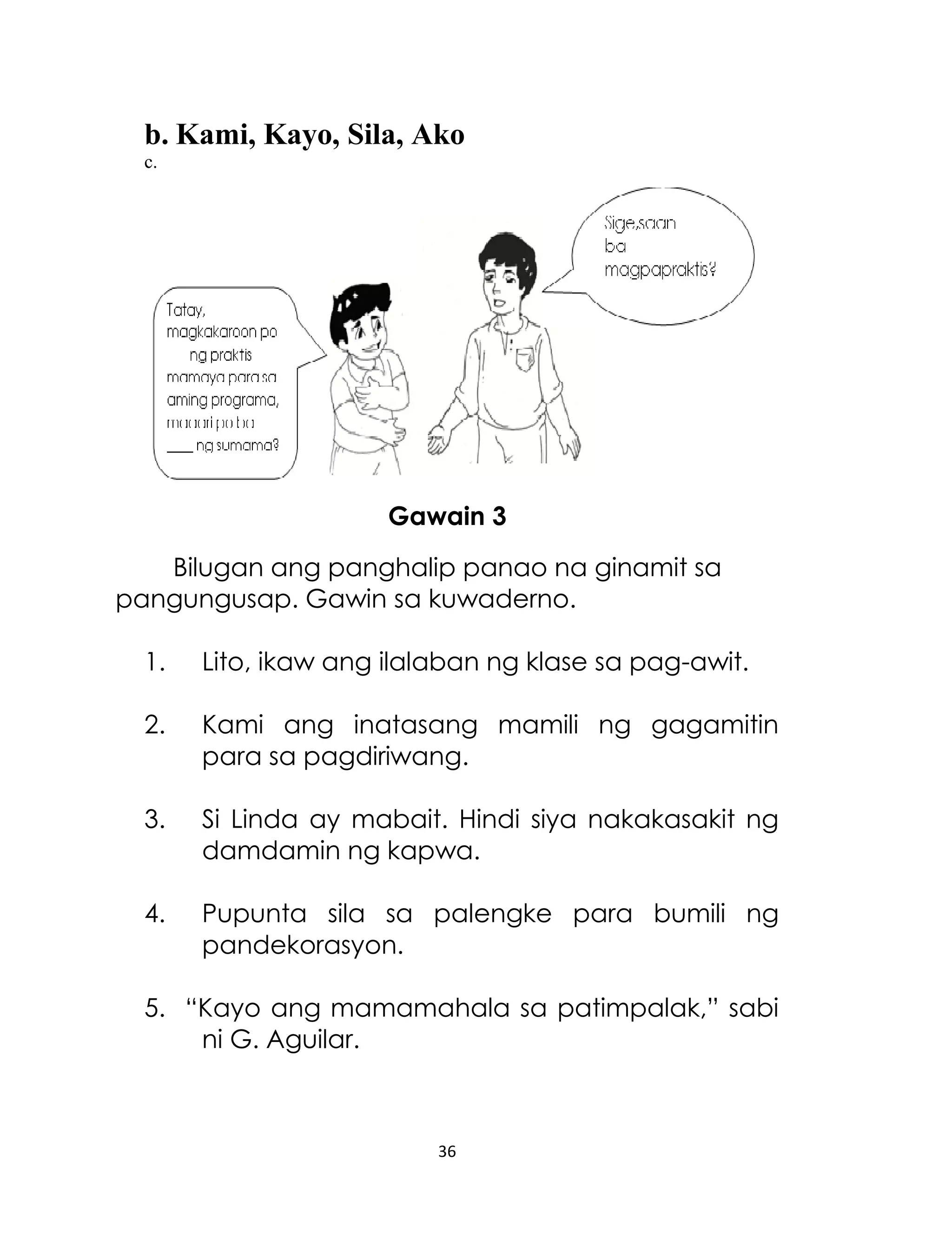 b. Kami, Kayo, Sila, Ako
c.

Gawain 3
Bilugan ang panghalip panao na ginamit sa
pangungusap. Gawin sa kuwaderno.
1.

Lito, ikaw ang ilalaban ng klase sa pag-awit.

2.

Kami ang inatasang mamili ng gagamitin
para sa pagdiriwang.

3.

Si Linda ay mabait. Hindi siya nakakasakit ng
damdamin ng kapwa.

4.

Pupunta sila sa palengke para bumili ng
pandekorasyon.

5. “Kayo ang mamamahala sa patimpalak,” sabi
ni G. Aguilar.

36

 