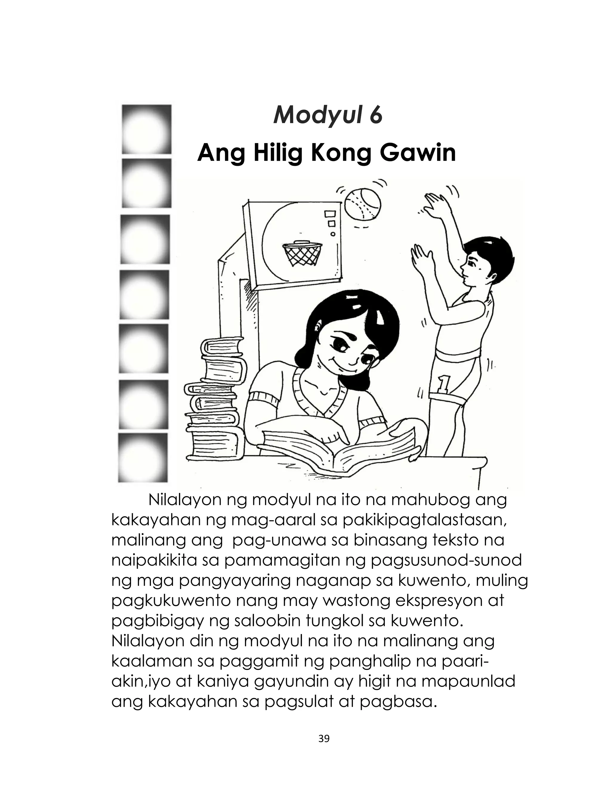 Modyul 6
Ang Hilig Kong Gawin

Nilalayon ng modyul na ito na mahubog ang
kakayahan ng mag-aaral sa pakikipagtalastasan,
malinang ang pag-unawa sa binasang teksto na
naipakikita sa pamamagitan ng pagsusunod-sunod
ng mga pangyayaring naganap sa kuwento, muling
pagkukuwento nang may wastong ekspresyon at
pagbibigay ng saloobin tungkol sa kuwento.
Nilalayon din ng modyul na ito na malinang ang
kaalaman sa paggamit ng panghalip na paariakin,iyo at kaniya gayundin ay higit na mapaunlad
ang kakayahan sa pagsulat at pagbasa.
39

 