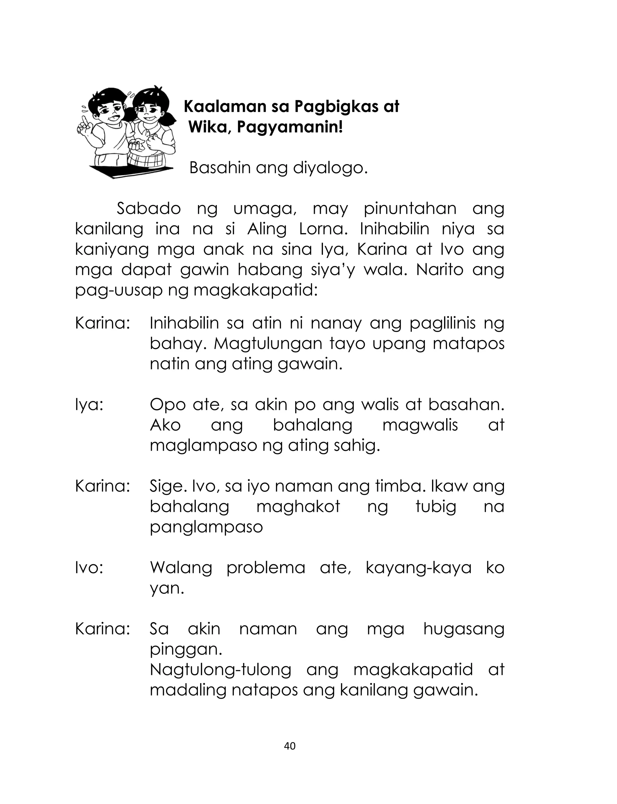 Kaalaman sa Pagbigkas at
Wika, Pagyamanin!
Basahin ang diyalogo.
Sabado ng umaga, may pinuntahan ang
kanilang ina na si Aling Lorna. Inihabilin niya sa
kaniyang mga anak na sina Iya, Karina at Ivo ang
mga dapat gawin habang siya‟y wala. Narito ang
pag-uusap ng magkakapatid:
Karina:

Inihabilin sa atin ni nanay ang paglilinis ng
bahay. Magtulungan tayo upang matapos
natin ang ating gawain.

Iya:

Opo ate, sa akin po ang walis at basahan.
Ako
ang
bahalang
magwalis
at
maglampaso ng ating sahig.

Karina:

Sige. Ivo, sa iyo naman ang timba. Ikaw ang
bahalang
maghakot
ng
tubig
na
panglampaso

Ivo:

Walang problema ate, kayang-kaya ko
yan.

Karina:

Sa akin naman ang mga hugasang
pinggan.
Nagtulong-tulong ang magkakapatid at
madaling natapos ang kanilang gawain.

40

 