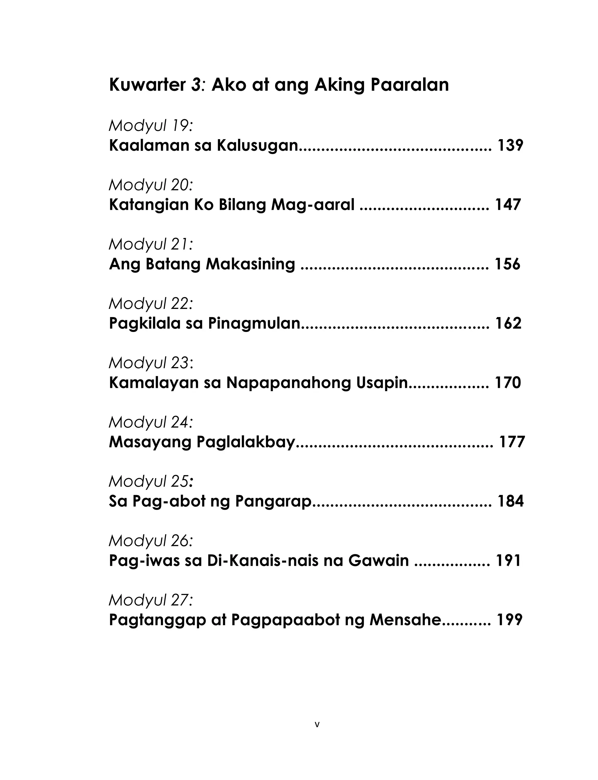 Kuwarter 3: Ako at ang Aking Paaralan
Modyul 19:
Kaalaman sa Kalusugan........................................... 139
Modyul 20:
Katangian Ko Bilang Mag-aaral ............................. 147
Modyul 21:
Ang Batang Makasining .......................................... 156
Modyul 22:
Pagkilala sa Pinagmulan.......................................... 162
Modyul 23:
Kamalayan sa Napapanahong Usapin.................. 170
Modyul 24:
Masayang Paglalakbay............................................ 177
Modyul 25:
Sa Pag-abot ng Pangarap........................................ 184
Modyul 26:
Pag-iwas sa Di-Kanais-nais na Gawain ................. 191
Modyul 27:
Pagtanggap at Pagpapaabot ng Mensahe........... 199

v

 