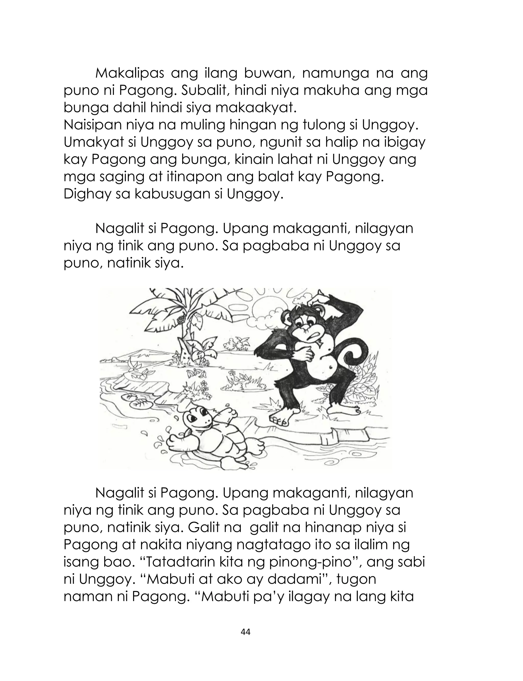 Makalipas ang ilang buwan, namunga na ang
puno ni Pagong. Subalit, hindi niya makuha ang mga
bunga dahil hindi siya makaakyat.
Naisipan niya na muling hingan ng tulong si Unggoy.
Umakyat si Unggoy sa puno, ngunit sa halip na ibigay
kay Pagong ang bunga, kinain lahat ni Unggoy ang
mga saging at itinapon ang balat kay Pagong.
Dighay sa kabusugan si Unggoy.
Nagalit si Pagong. Upang makaganti, nilagyan
niya ng tinik ang puno. Sa pagbaba ni Unggoy sa
puno, natinik siya.

Nagalit si Pagong. Upang makaganti, nilagyan
niya ng tinik ang puno. Sa pagbaba ni Unggoy sa
puno, natinik siya. Galit na galit na hinanap niya si
Pagong at nakita niyang nagtatago ito sa ilalim ng
isang bao. “Tatadtarin kita ng pinong-pino”, ang sabi
ni Unggoy. “Mabuti at ako ay dadami”, tugon
naman ni Pagong. “Mabuti pa‟y ilagay na lang kita
44

 