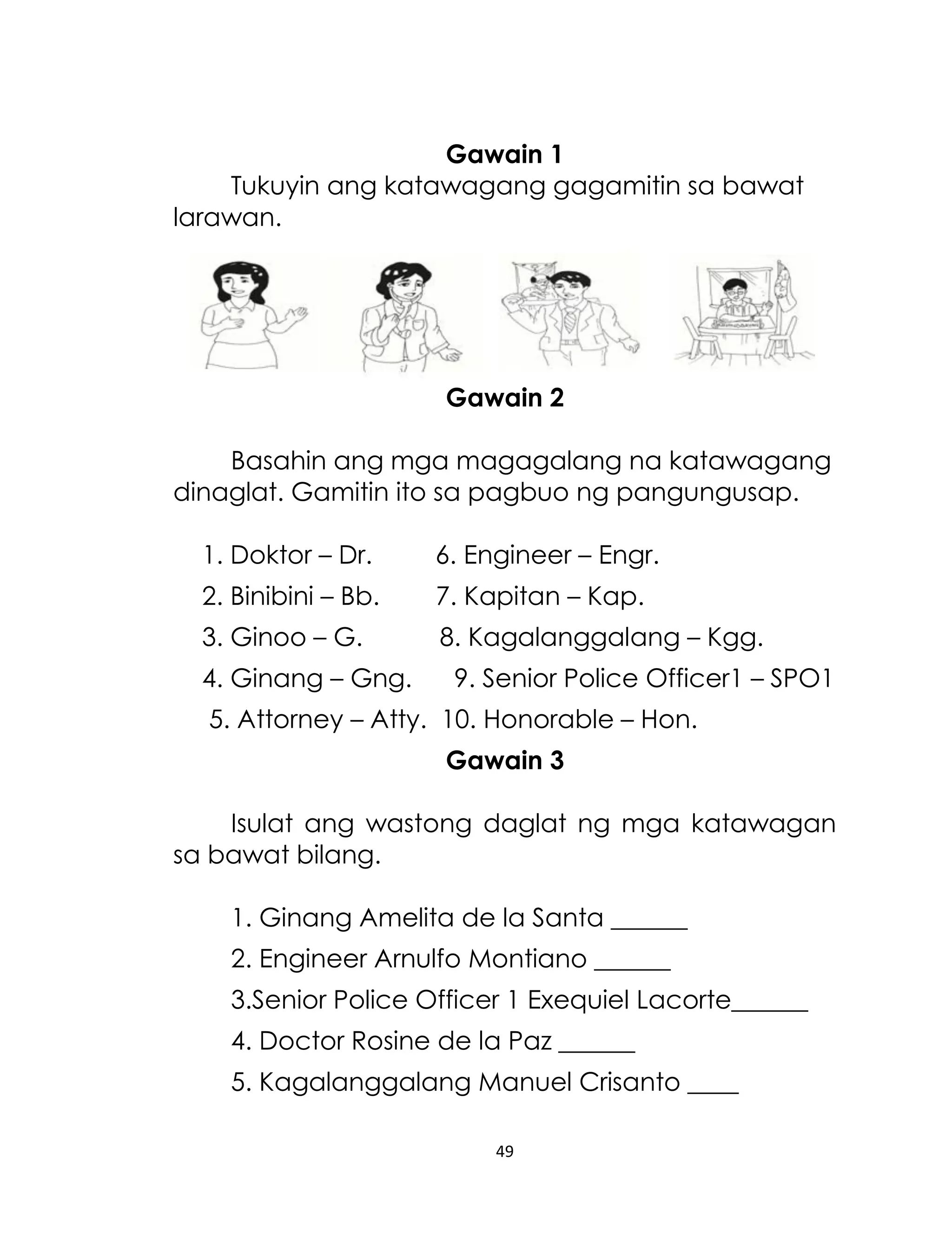 Gawain 1
Tukuyin ang katawagang gagamitin sa bawat
larawan.

Gawain 2
Basahin ang mga magagalang na katawagang
dinaglat. Gamitin ito sa pagbuo ng pangungusap.
1. Doktor – Dr.

6. Engineer – Engr.

2. Binibini – Bb.

7. Kapitan – Kap.

3. Ginoo – G.

8. Kagalanggalang – Kgg.

4. Ginang – Gng.

9. Senior Police Officer1 – SPO1

5. Attorney – Atty. 10. Honorable – Hon.
Gawain 3
Isulat ang wastong daglat ng mga katawagan
sa bawat bilang.
1. Ginang Amelita de la Santa ______
2. Engineer Arnulfo Montiano ______
3.Senior Police Officer 1 Exequiel Lacorte______
4. Doctor Rosine de la Paz ______
5. Kagalanggalang Manuel Crisanto ____
49

 