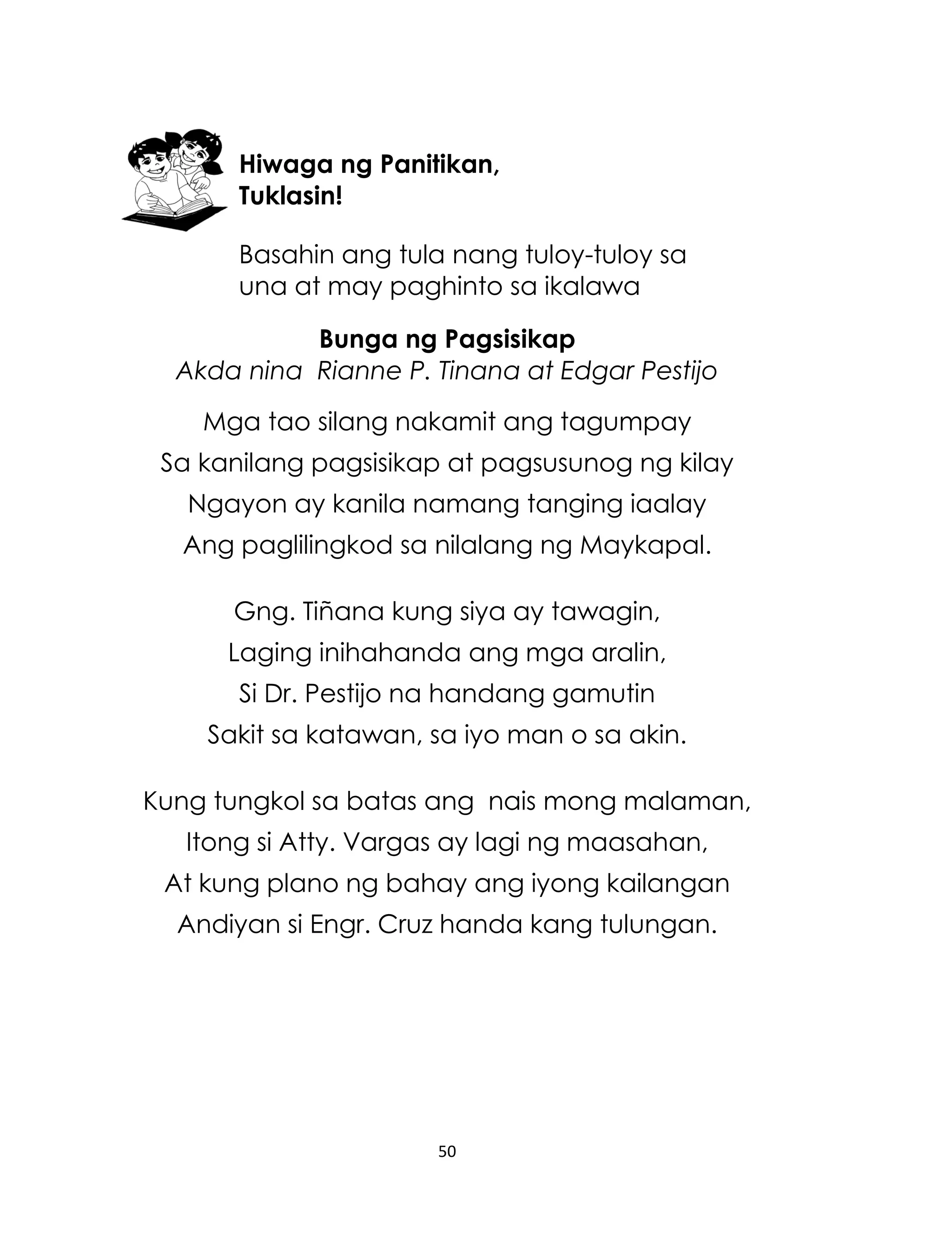 Hiwaga ng Panitikan,
Tuklasin!
Basahin ang tula nang tuloy-tuloy sa
una at may paghinto sa ikalawa
Bunga ng Pagsisikap
Akda nina Rianne P. Tinana at Edgar Pestijo
Mga tao silang nakamit ang tagumpay
Sa kanilang pagsisikap at pagsusunog ng kilay
Ngayon ay kanila namang tanging iaalay
Ang paglilingkod sa nilalang ng Maykapal.
Gng. Tiñana kung siya ay tawagin,
Laging inihahanda ang mga aralin,
Si Dr. Pestijo na handang gamutin
Sakit sa katawan, sa iyo man o sa akin.
Kung tungkol sa batas ang nais mong malaman,
Itong si Atty. Vargas ay lagi ng maasahan,
At kung plano ng bahay ang iyong kailangan
Andiyan si Engr. Cruz handa kang tulungan.

50

 