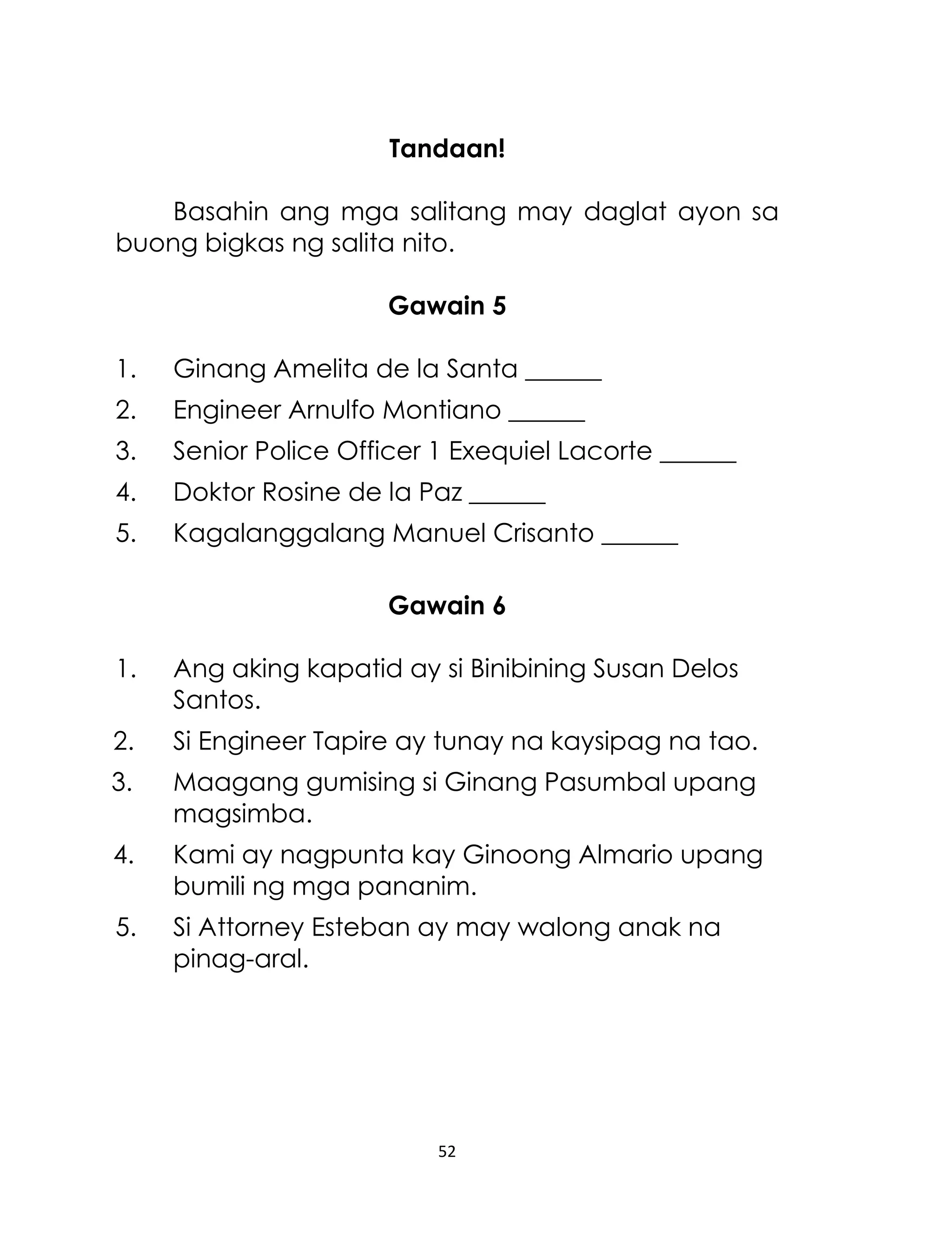 Tandaan!
Basahin ang mga salitang may daglat ayon sa
buong bigkas ng salita nito.
Gawain 5
1.

Ginang Amelita de la Santa ______

2.

Engineer Arnulfo Montiano ______

3.

Senior Police Officer 1 Exequiel Lacorte ______

4.

Doktor Rosine de la Paz ______

5.

Kagalanggalang Manuel Crisanto ______
Gawain 6

1.

Ang aking kapatid ay si Binibining Susan Delos
Santos.

2.

Si Engineer Tapire ay tunay na kaysipag na tao.

3.

Maagang gumising si Ginang Pasumbal upang
magsimba.

4.

Kami ay nagpunta kay Ginoong Almario upang
bumili ng mga pananim.

5.

Si Attorney Esteban ay may walong anak na
pinag-aral.

52

 