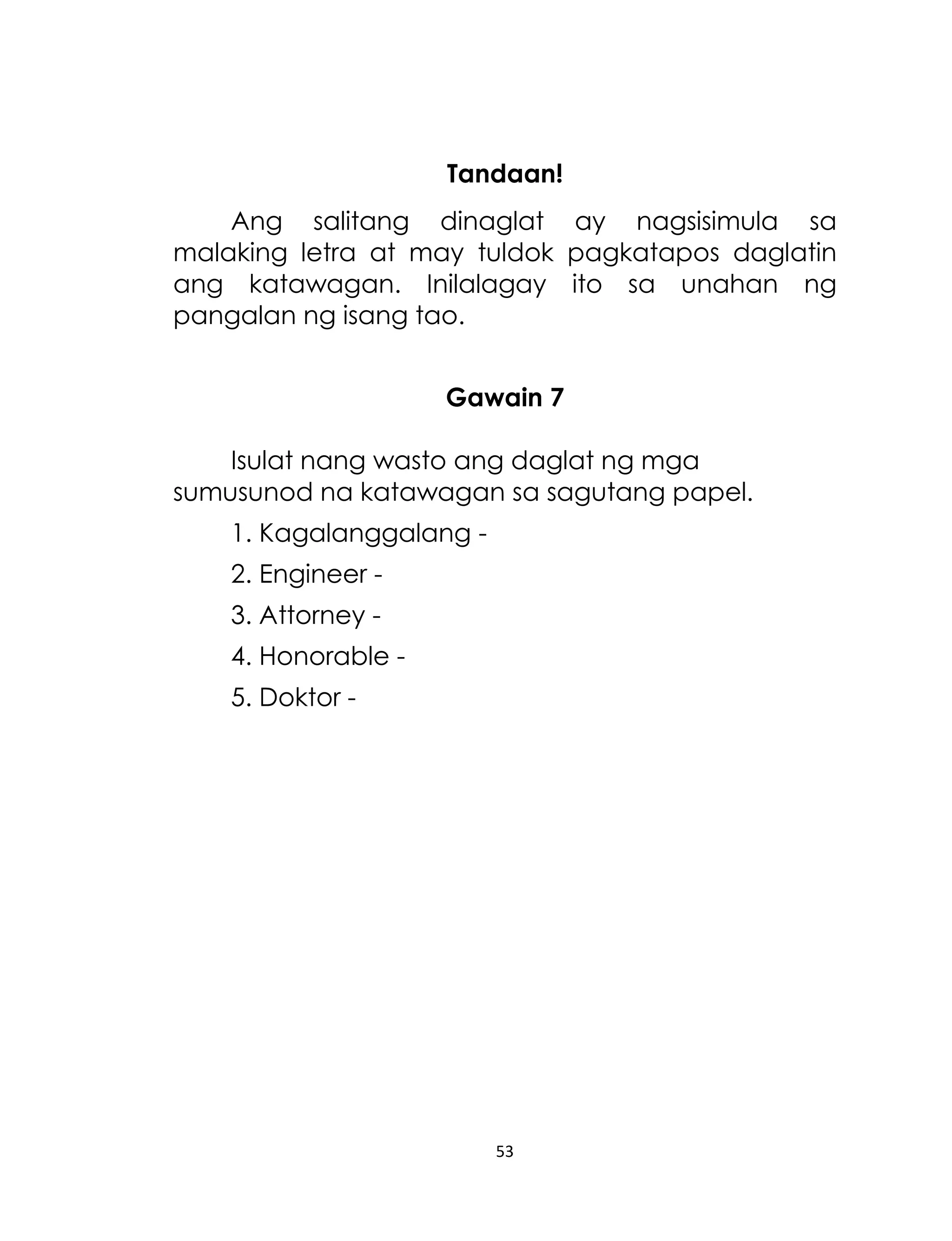 Tandaan!
Ang salitang dinaglat ay nagsisimula sa
malaking letra at may tuldok pagkatapos daglatin
ang katawagan. Inilalagay ito sa unahan ng
pangalan ng isang tao.
Gawain 7
Isulat nang wasto ang daglat ng mga
sumusunod na katawagan sa sagutang papel.
1. Kagalanggalang 2. Engineer 3. Attorney 4. Honorable 5. Doktor -

53

 