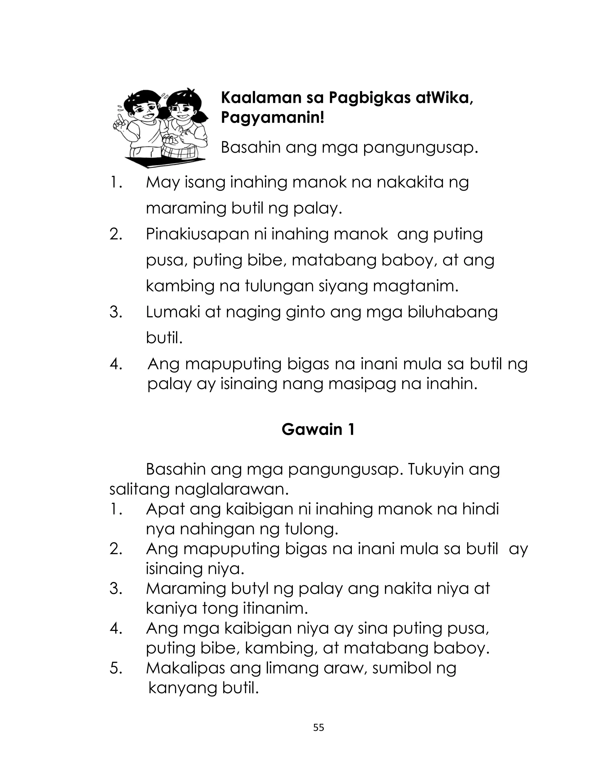 Kaalaman sa Pagbigkas atWika,
Pagyamanin!
Basahin ang mga pangungusap.
1.

May isang inahing manok na nakakita ng
maraming butil ng palay.

2.

Pinakiusapan ni inahing manok ang puting
pusa, puting bibe, matabang baboy, at ang
kambing na tulungan siyang magtanim.

3.

Lumaki at naging ginto ang mga biluhabang
butil.

4.

Ang mapuputing bigas na inani mula sa butil ng
palay ay isinaing nang masipag na inahin.
Gawain 1

Basahin ang mga pangungusap. Tukuyin ang
salitang naglalarawan.
1. Apat ang kaibigan ni inahing manok na hindi
nya nahingan ng tulong.
2. Ang mapuputing bigas na inani mula sa butil ay
isinaing niya.
3. Maraming butyl ng palay ang nakita niya at
kaniya tong itinanim.
4. Ang mga kaibigan niya ay sina puting pusa,
puting bibe, kambing, at matabang baboy.
5. Makalipas ang limang araw, sumibol ng
kanyang butil.
55

 