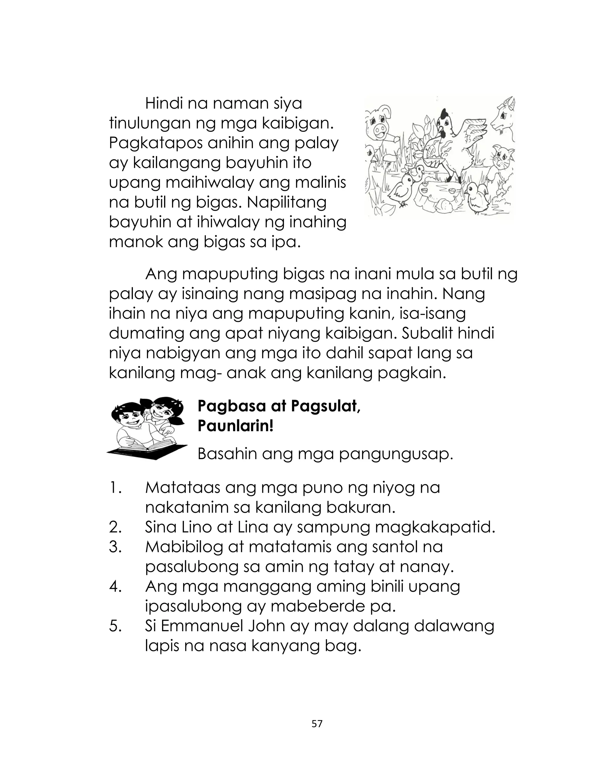 Hindi na naman siya
tinulungan ng mga kaibigan.
Pagkatapos anihin ang palay
ay kailangang bayuhin ito
upang maihiwalay ang malinis
na butil ng bigas. Napilitang
bayuhin at ihiwalay ng inahing
manok ang bigas sa ipa.
Ang mapuputing bigas na inani mula sa butil ng
palay ay isinaing nang masipag na inahin. Nang
ihain na niya ang mapuputing kanin, isa-isang
dumating ang apat niyang kaibigan. Subalit hindi
niya nabigyan ang mga ito dahil sapat lang sa
kanilang mag- anak ang kanilang pagkain.
Pagbasa at Pagsulat,
Paunlarin!
Basahin ang mga pangungusap.
1.
2.
3.
4.
5.

Matataas ang mga puno ng niyog na
nakatanim sa kanilang bakuran.
Sina Lino at Lina ay sampung magkakapatid.
Mabibilog at matatamis ang santol na
pasalubong sa amin ng tatay at nanay.
Ang mga manggang aming binili upang
ipasalubong ay mabeberde pa.
Si Emmanuel John ay may dalang dalawang
lapis na nasa kanyang bag.

57

 