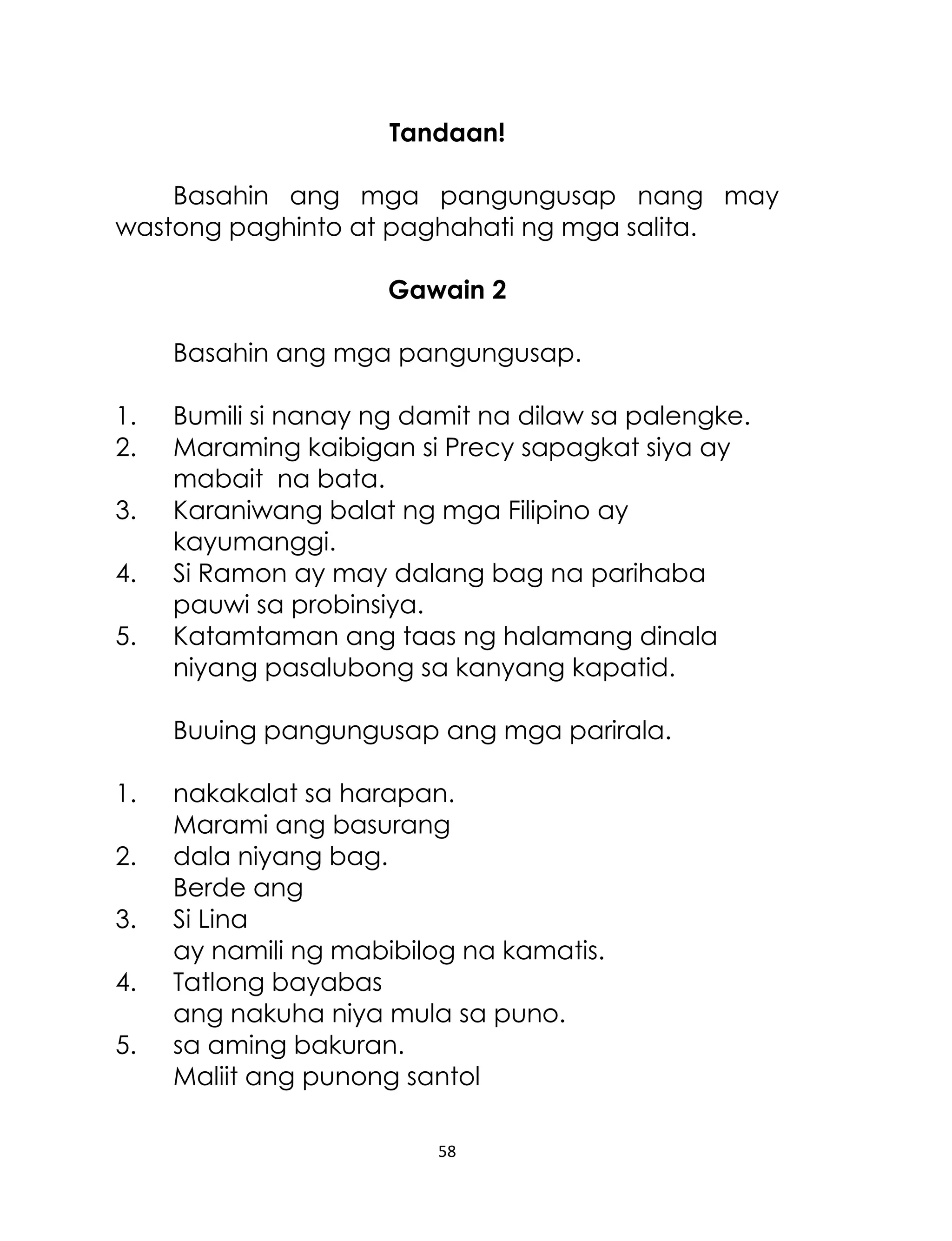 Tandaan!
Basahin ang mga pangungusap nang may
wastong paghinto at paghahati ng mga salita.
Gawain 2
Basahin ang mga pangungusap.
1.
2.
3.
4.
5.

Bumili si nanay ng damit na dilaw sa palengke.
Maraming kaibigan si Precy sapagkat siya ay
mabait na bata.
Karaniwang balat ng mga Filipino ay
kayumanggi.
Si Ramon ay may dalang bag na parihaba
pauwi sa probinsiya.
Katamtaman ang taas ng halamang dinala
niyang pasalubong sa kanyang kapatid.
Buuing pangungusap ang mga parirala.

1.
2.
3.
4.
5.

nakakalat sa harapan.
Marami ang basurang
dala niyang bag.
Berde ang
Si Lina
ay namili ng mabibilog na kamatis.
Tatlong bayabas
ang nakuha niya mula sa puno.
sa aming bakuran.
Maliit ang punong santol
58

 