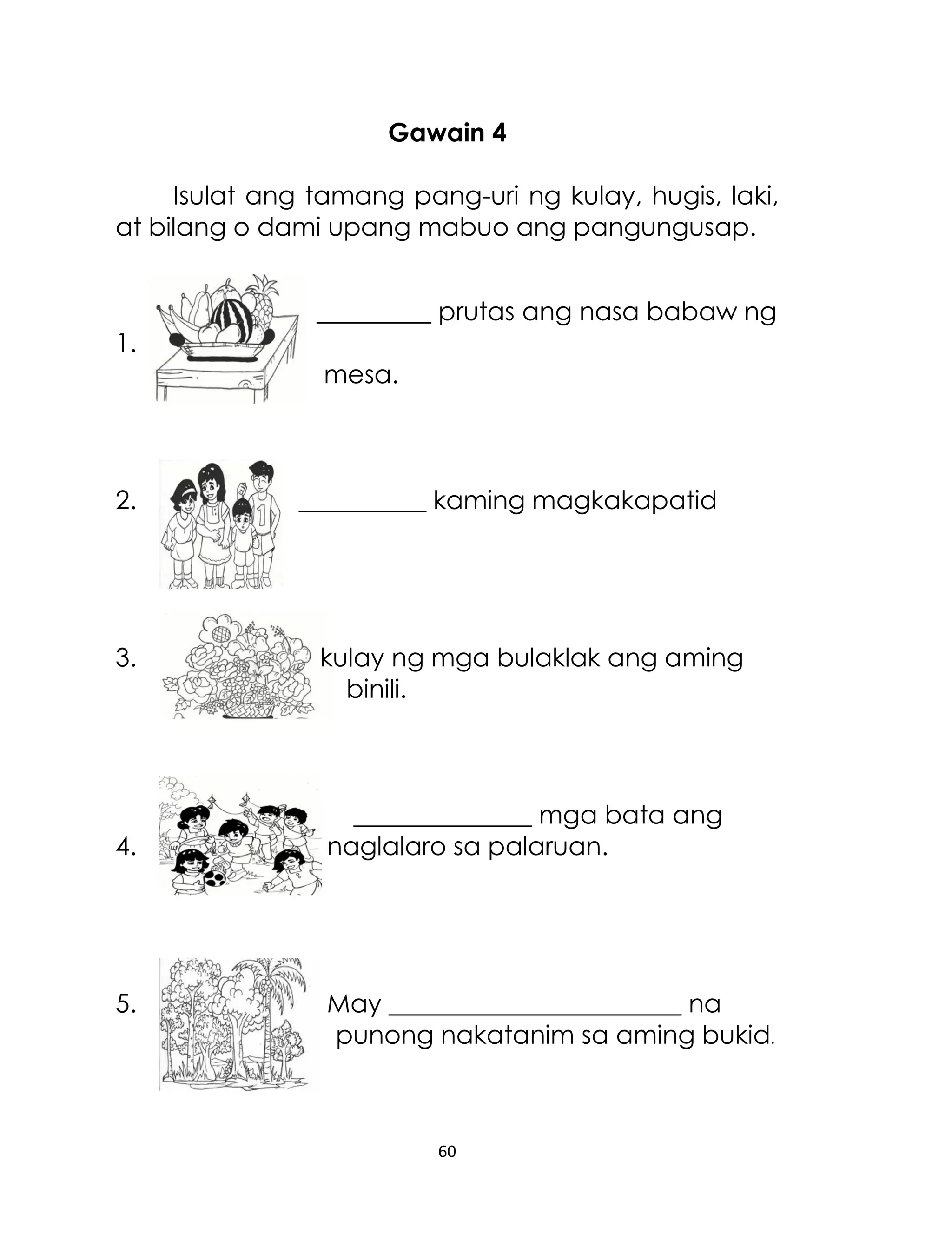Gawain 4
Isulat ang tamang pang-uri ng kulay, hugis, laki,
at bilang o dami upang mabuo ang pangungusap.
_________ prutas ang nasa babaw ng
1.
mesa.

2.

3.

4.

5.

__________ kaming magkakapatid

kulay ng mga bulaklak ang aming
binili.

______________ mga bata ang
naglalaro sa palaruan.

May _______________________ na
punong nakatanim sa aming bukid.

60

 