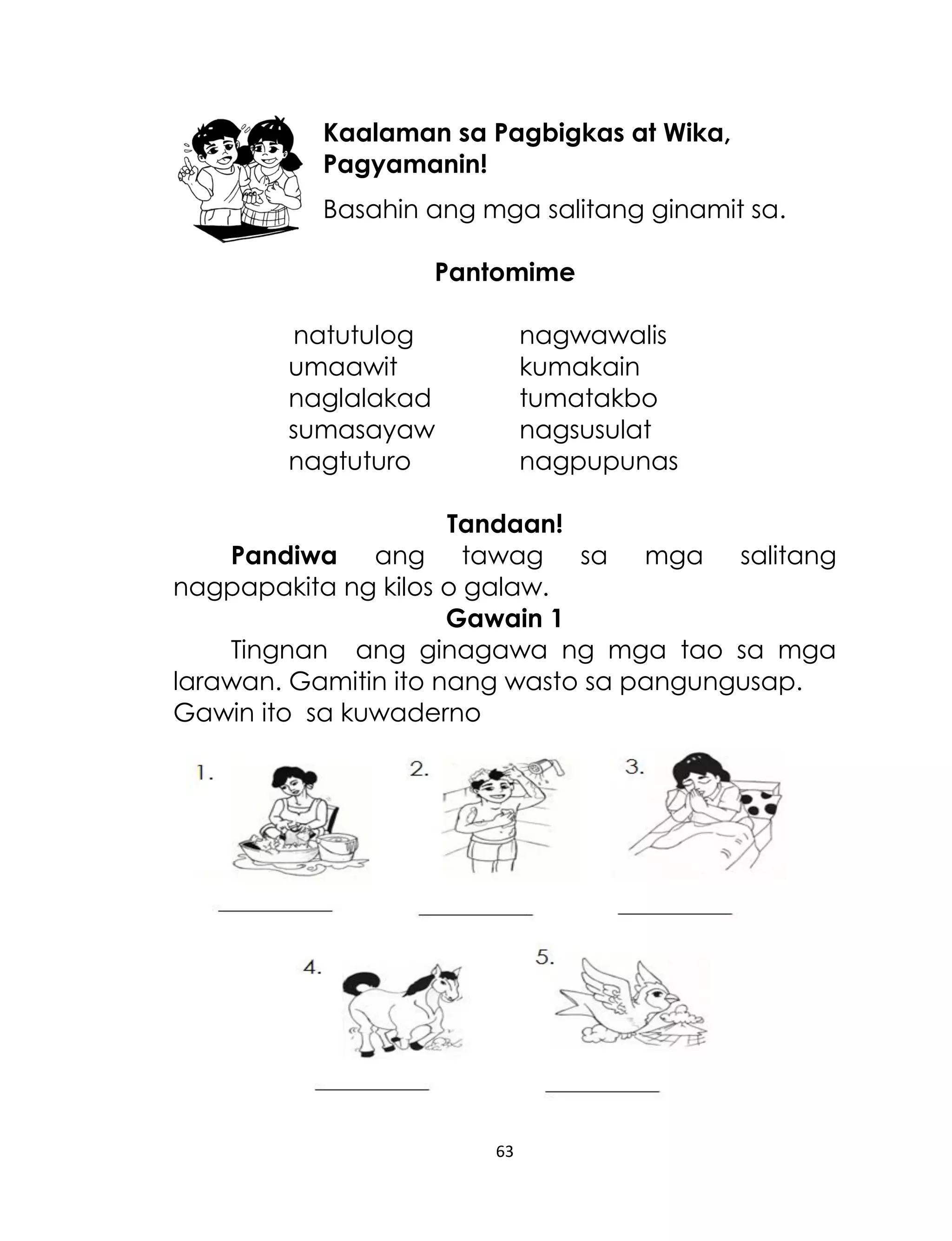 Kaalaman sa Pagbigkas at Wika,
Pagyamanin!
Basahin ang mga salitang ginamit sa.
Pantomime
natutulog
umaawit
naglalakad
sumasayaw
nagtuturo

nagwawalis
kumakain
tumatakbo
nagsusulat
nagpupunas

Tandaan!
Pandiwa ang tawag sa mga salitang
nagpapakita ng kilos o galaw.
Gawain 1
Tingnan ang ginagawa ng mga tao sa mga
larawan. Gamitin ito nang wasto sa pangungusap.
Gawin ito sa kuwaderno

63

 