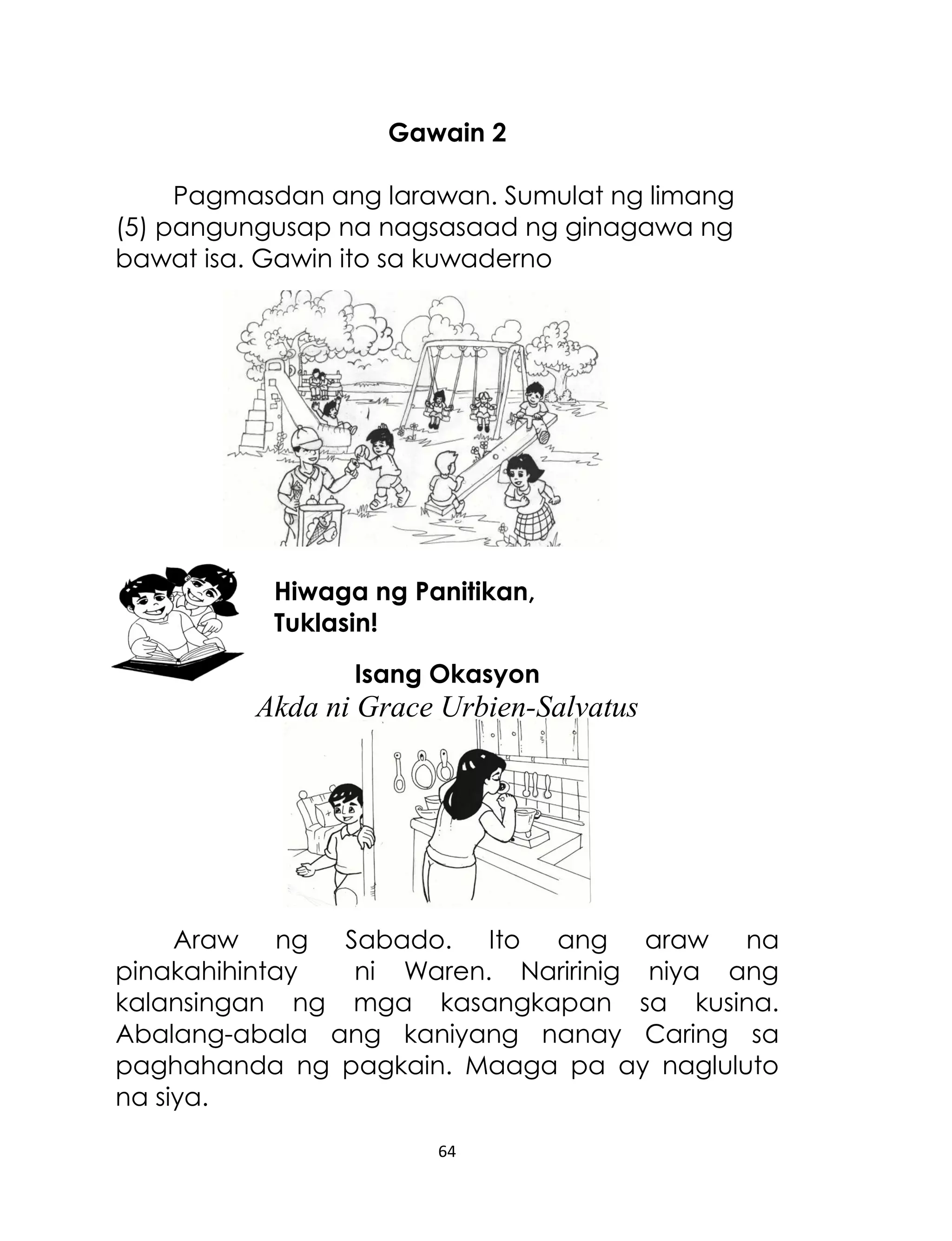 Gawain 2
Pagmasdan ang larawan. Sumulat ng limang
(5) pangungusap na nagsasaad ng ginagawa ng
bawat isa. Gawin ito sa kuwaderno

Hiwaga ng Panitikan,
Tuklasin!
Isang Okasyon

Akda ni Grace Urbien-Salvatus

Araw ng Sabado. Ito ang araw na
pinakahihintay
ni Waren. Naririnig niya ang
kalansingan ng mga kasangkapan sa kusina.
Abalang-abala ang kaniyang nanay Caring sa
paghahanda ng pagkain. Maaga pa ay nagluluto
na siya.
64

 