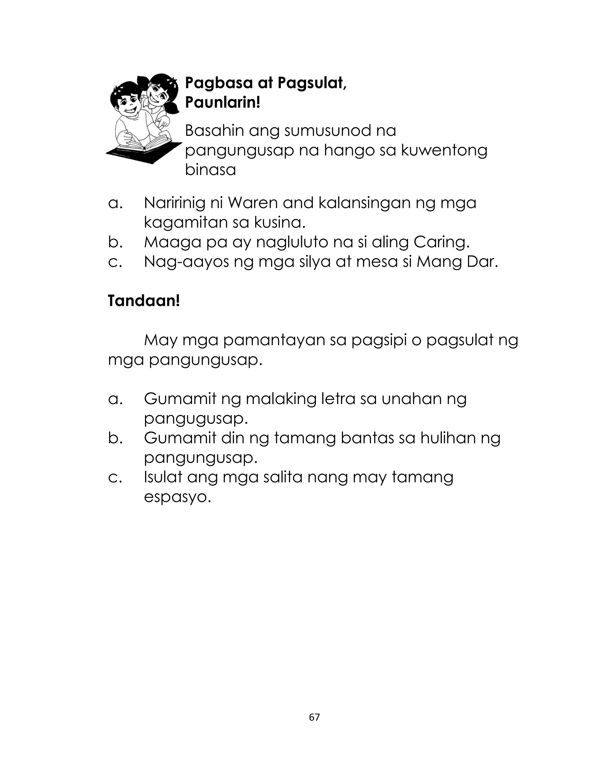 Pagbasa at Pagsulat,
Paunlarin!
Basahin ang sumusunod na
pangungusap na hango sa kuwentong
binasa
a.
b.
c.

Naririnig ni Waren and kalansingan ng mga
kagamitan sa kusina.
Maaga pa ay nagluluto na si aling Caring.
Nag-aayos ng mga silya at mesa si Mang Dar.

Tandaan!
May mga pamantayan sa pagsipi o pagsulat ng
mga pangungusap.
a.
b.
c.

Gumamit ng malaking letra sa unahan ng
pangugusap.
Gumamit din ng tamang bantas sa hulihan ng
pangungusap.
Isulat ang mga salita nang may tamang
espasyo.

67

 