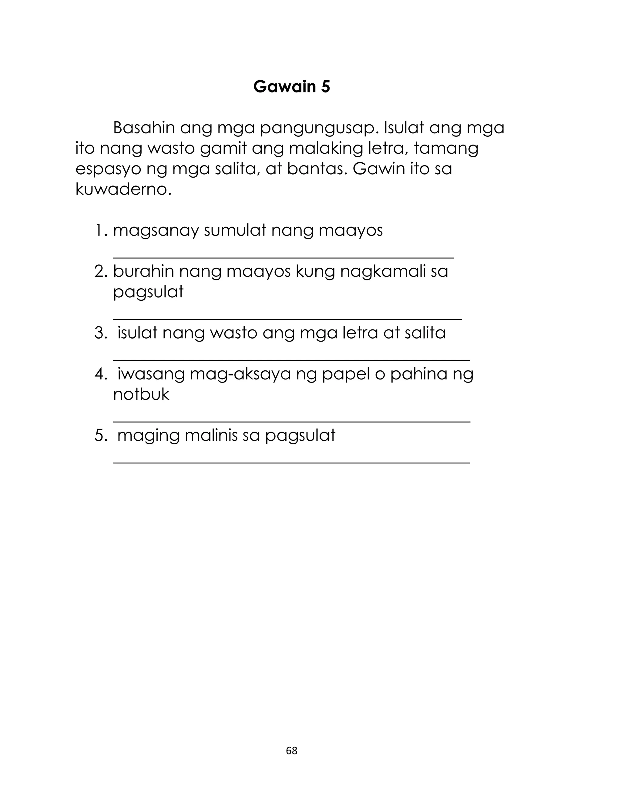 Gawain 5
Basahin ang mga pangungusap. Isulat ang mga
ito nang wasto gamit ang malaking letra, tamang
espasyo ng mga salita, at bantas. Gawin ito sa
kuwaderno.
1. magsanay sumulat nang maayos
_________________________________________
2. burahin nang maayos kung nagkamali sa
pagsulat
__________________________________________
3. isulat nang wasto ang mga letra at salita
___________________________________________
4. iwasang mag-aksaya ng papel o pahina ng
notbuk
___________________________________________
5. maging malinis sa pagsulat
___________________________________________

68

 