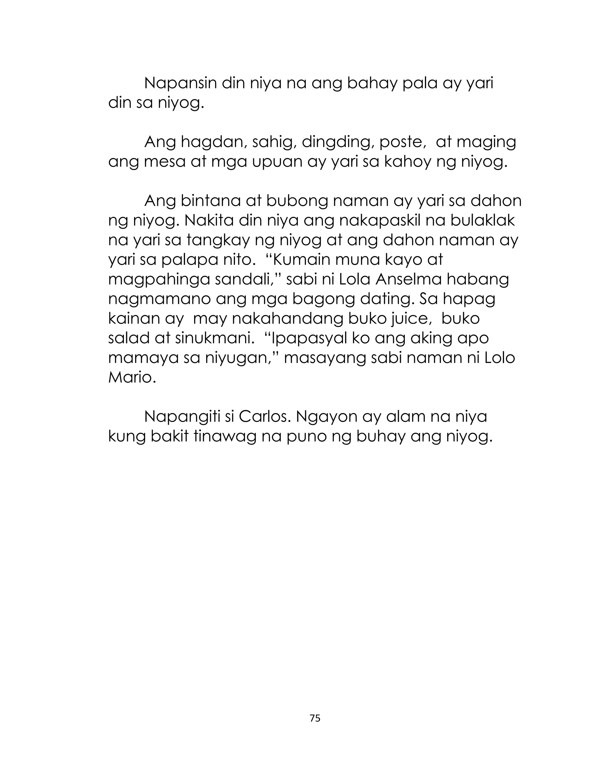 Napansin din niya na ang bahay pala ay yari
din sa niyog.
Ang hagdan, sahig, dingding, poste, at maging
ang mesa at mga upuan ay yari sa kahoy ng niyog.
Ang bintana at bubong naman ay yari sa dahon
ng niyog. Nakita din niya ang nakapaskil na bulaklak
na yari sa tangkay ng niyog at ang dahon naman ay
yari sa palapa nito. “Kumain muna kayo at
magpahinga sandali,” sabi ni Lola Anselma habang
nagmamano ang mga bagong dating. Sa hapag
kainan ay may nakahandang buko juice, buko
salad at sinukmani. “Ipapasyal ko ang aking apo
mamaya sa niyugan,” masayang sabi naman ni Lolo
Mario.
Napangiti si Carlos. Ngayon ay alam na niya
kung bakit tinawag na puno ng buhay ang niyog.

75

 