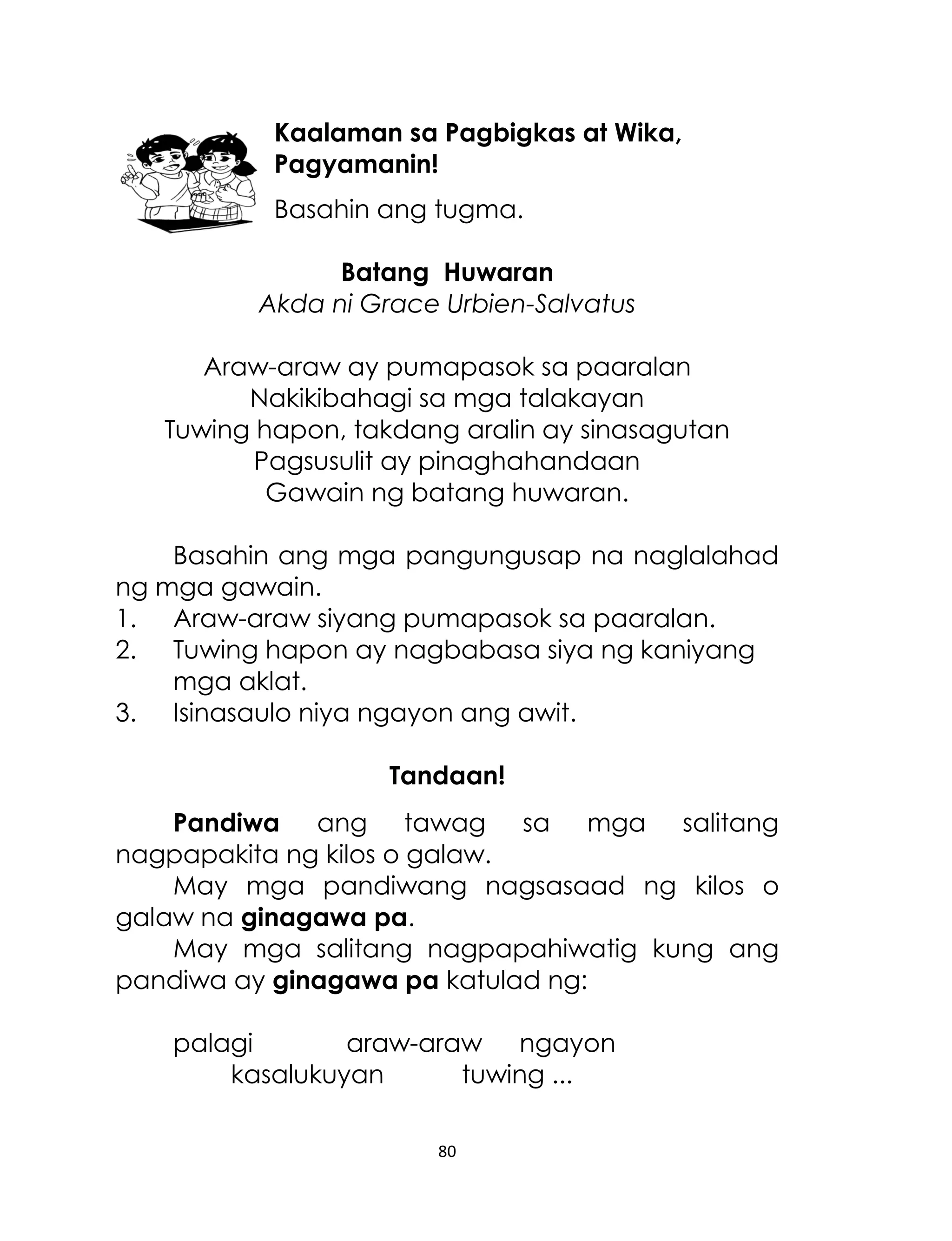 Kaalaman sa Pagbigkas at Wika,
Pagyamanin!
Basahin ang tugma.
Batang Huwaran
Akda ni Grace Urbien-Salvatus
Araw-araw ay pumapasok sa paaralan
Nakikibahagi sa mga talakayan
Tuwing hapon, takdang aralin ay sinasagutan
Pagsusulit ay pinaghahandaan
Gawain ng batang huwaran.
Basahin ang mga pangungusap na naglalahad
ng mga gawain.
1. Araw-araw siyang pumapasok sa paaralan.
2. Tuwing hapon ay nagbabasa siya ng kaniyang
mga aklat.
3. Isinasaulo niya ngayon ang awit.
Tandaan!
Pandiwa ang tawag sa mga salitang
nagpapakita ng kilos o galaw.
May mga pandiwang nagsasaad ng kilos o
galaw na ginagawa pa.
May mga salitang nagpapahiwatig kung ang
pandiwa ay ginagawa pa katulad ng:
palagi
araw-araw ngayon
kasalukuyan
tuwing ...
80

 