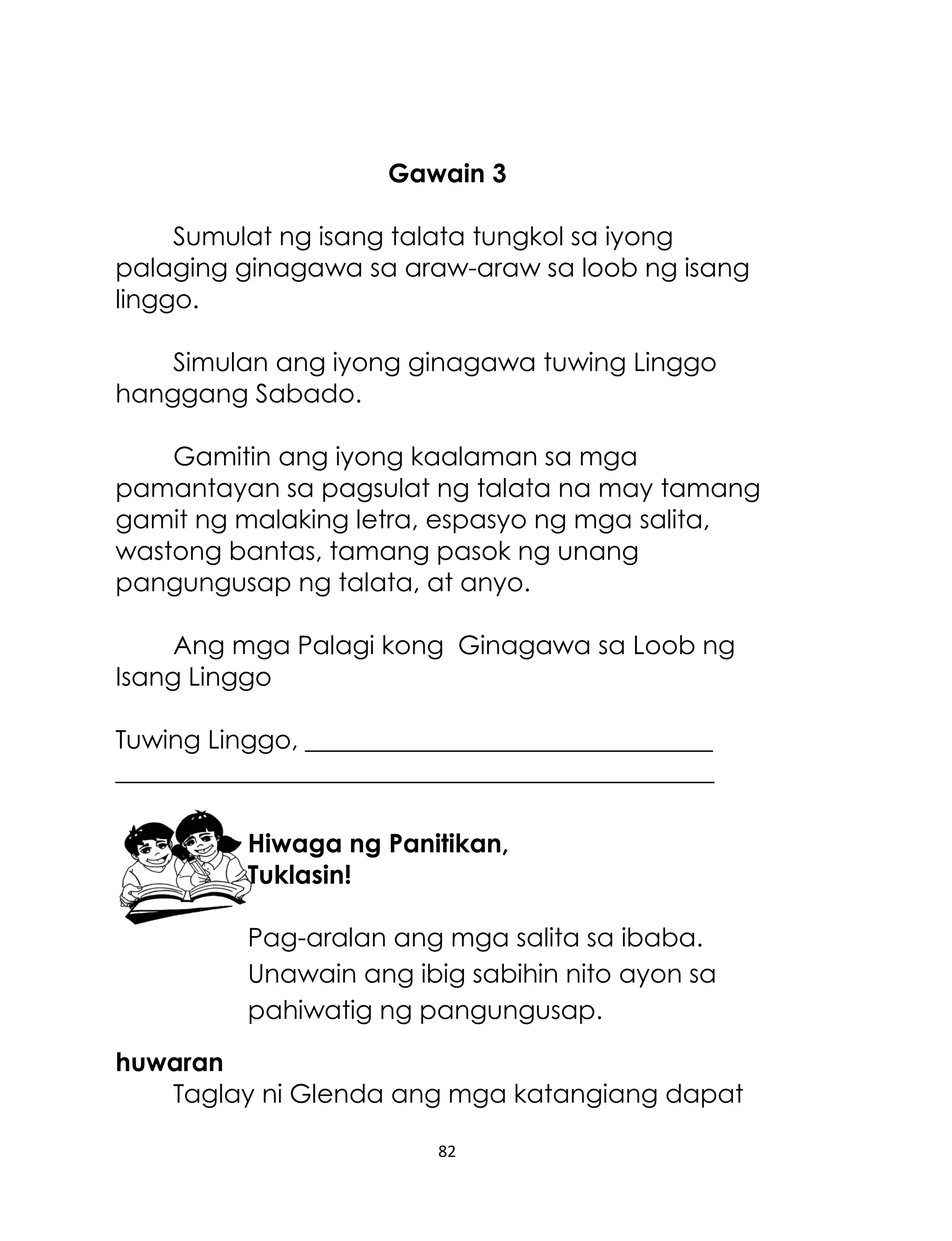 Gawain 3
Sumulat ng isang talata tungkol sa iyong
palaging ginagawa sa araw-araw sa loob ng isang
linggo.
Simulan ang iyong ginagawa tuwing Linggo
hanggang Sabado.
Gamitin ang iyong kaalaman sa mga
pamantayan sa pagsulat ng talata na may tamang
gamit ng malaking letra, espasyo ng mga salita,
wastong bantas, tamang pasok ng unang
pangungusap ng talata, at anyo.
Ang mga Palagi kong Ginagawa sa Loob ng
Isang Linggo
Tuwing Linggo, ________________________________
_______________________________________________
Hiwaga ng Panitikan,
Tuklasin!
Pag-aralan ang mga salita sa ibaba.
Unawain ang ibig sabihin nito ayon sa
pahiwatig ng pangungusap.
huwaran
Taglay ni Glenda ang mga katangiang dapat
82

 