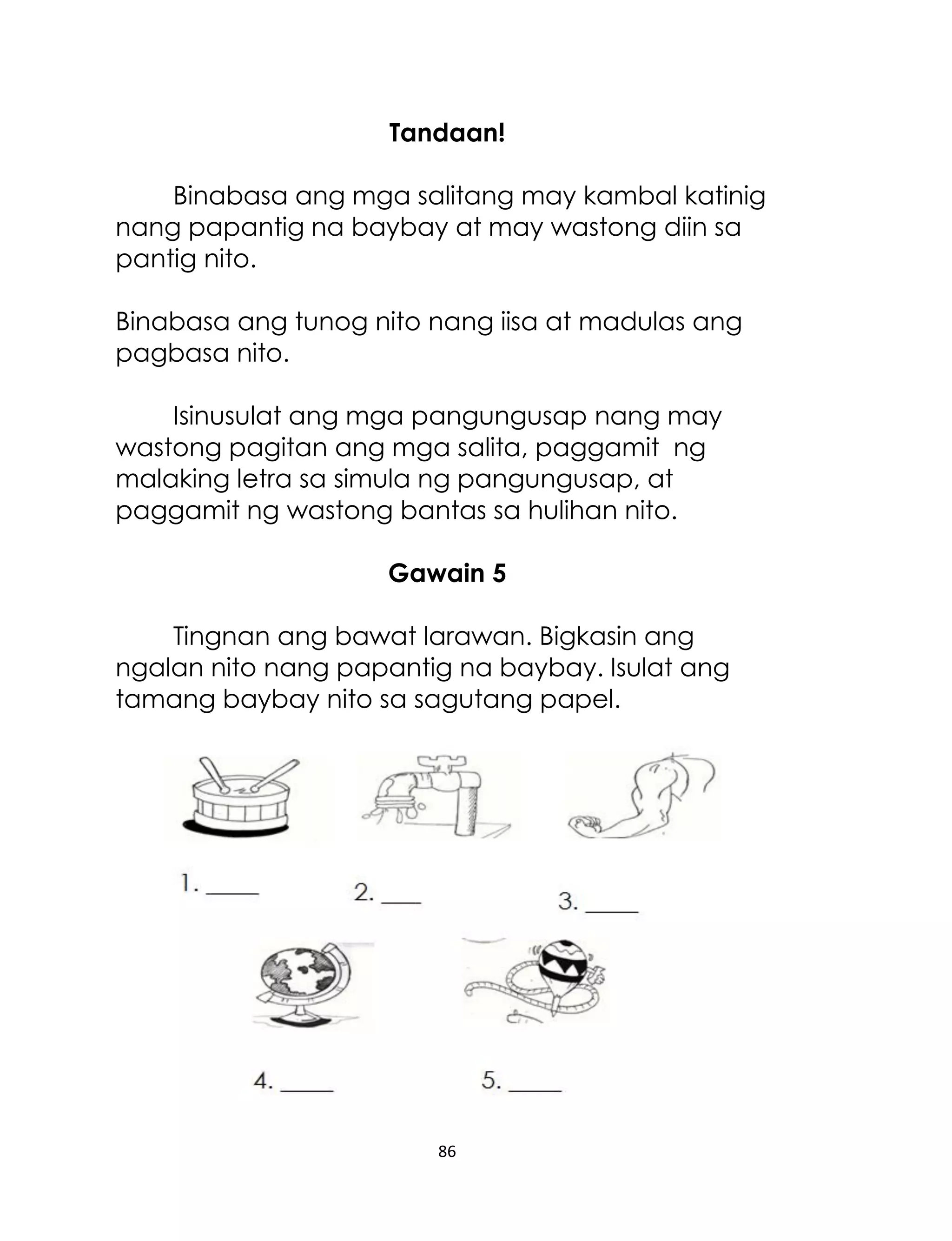 Tandaan!
Binabasa ang mga salitang may kambal katinig
nang papantig na baybay at may wastong diin sa
pantig nito.
Binabasa ang tunog nito nang iisa at madulas ang
pagbasa nito.
Isinusulat ang mga pangungusap nang may
wastong pagitan ang mga salita, paggamit ng
malaking letra sa simula ng pangungusap, at
paggamit ng wastong bantas sa hulihan nito.
Gawain 5
Tingnan ang bawat larawan. Bigkasin ang
ngalan nito nang papantig na baybay. Isulat ang
tamang baybay nito sa sagutang papel.

86

 