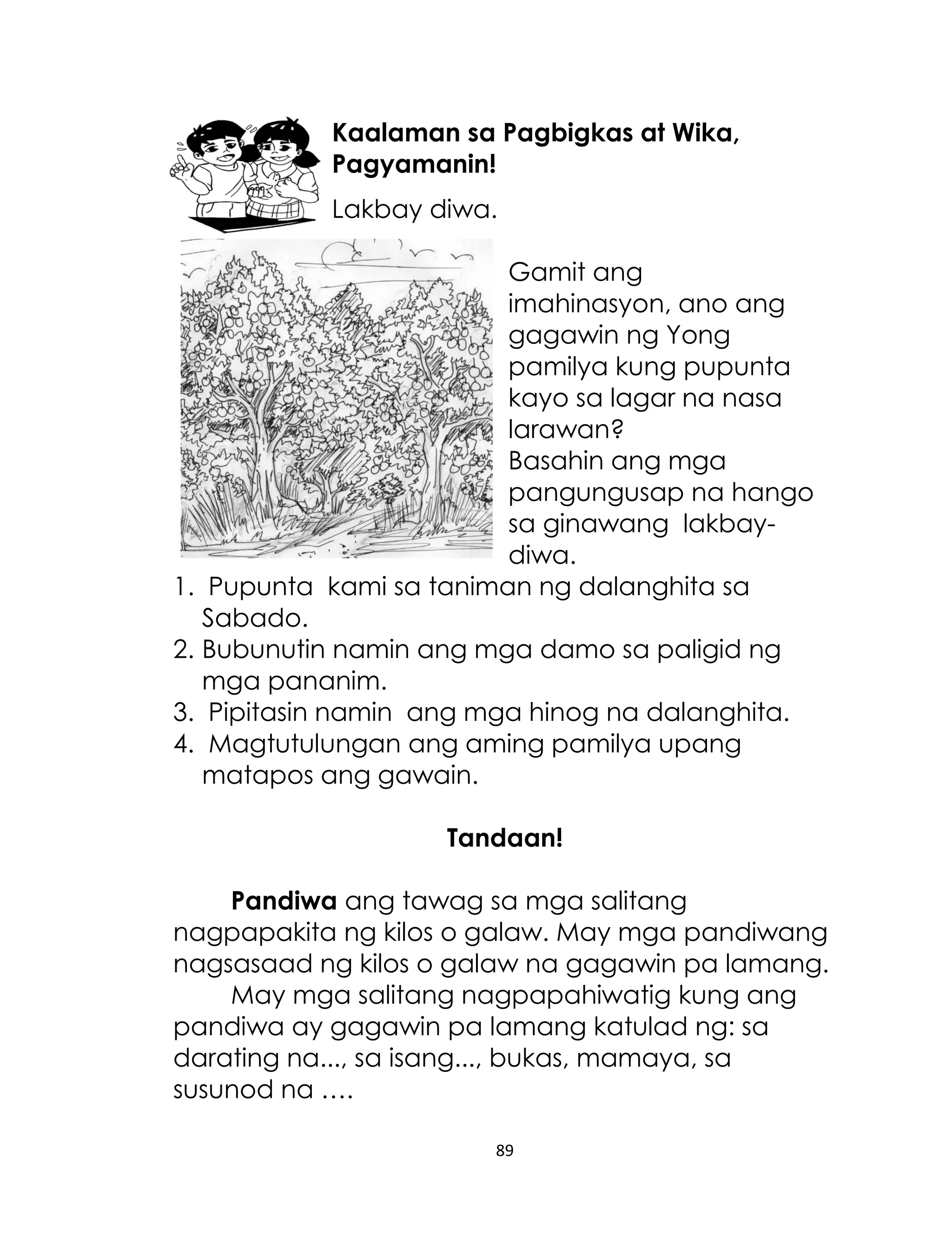 Kaalaman sa Pagbigkas at Wika,
Pagyamanin!
Lakbay diwa.
Gamit ang
imahinasyon, ano ang
gagawin ng Yong
pamilya kung pupunta
kayo sa lagar na nasa
larawan?
Basahin ang mga
pangungusap na hango
sa ginawang lakbaydiwa.
1. Pupunta kami sa taniman ng dalanghita sa
Sabado.
2. Bubunutin namin ang mga damo sa paligid ng
mga pananim.
3. Pipitasin namin ang mga hinog na dalanghita.
4. Magtutulungan ang aming pamilya upang
matapos ang gawain.
Tandaan!
Pandiwa ang tawag sa mga salitang
nagpapakita ng kilos o galaw. May mga pandiwang
nagsasaad ng kilos o galaw na gagawin pa lamang.
May mga salitang nagpapahiwatig kung ang
pandiwa ay gagawin pa lamang katulad ng: sa
darating na..., sa isang..., bukas, mamaya, sa
susunod na ….
89

 