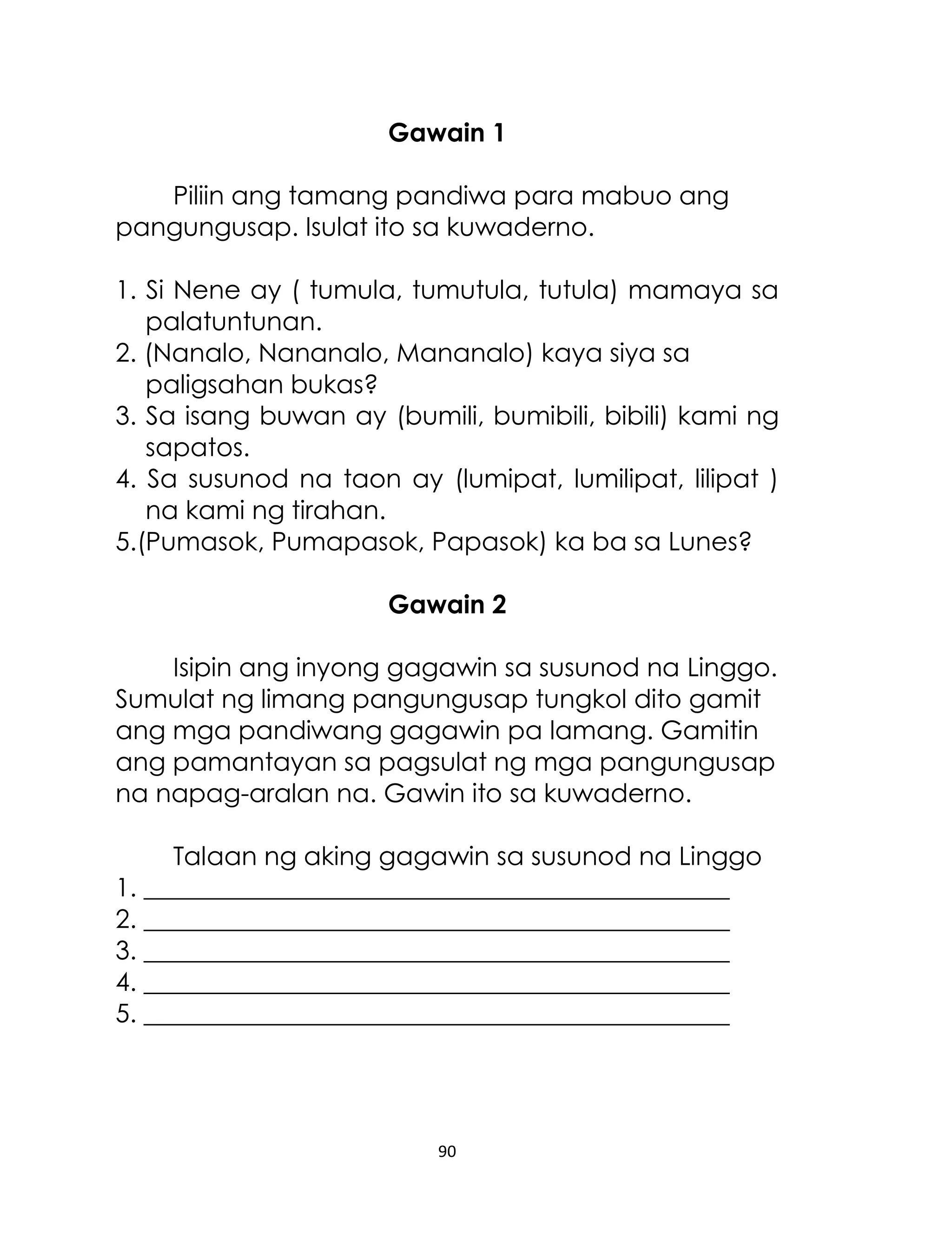 Gawain 1
Piliin ang tamang pandiwa para mabuo ang
pangungusap. Isulat ito sa kuwaderno.
1. Si Nene ay ( tumula, tumutula, tutula) mamaya sa
palatuntunan.
2. (Nanalo, Nananalo, Mananalo) kaya siya sa
paligsahan bukas?
3. Sa isang buwan ay (bumili, bumibili, bibili) kami ng
sapatos.
4. Sa susunod na taon ay (lumipat, lumilipat, lilipat )
na kami ng tirahan.
5.(Pumasok, Pumapasok, Papasok) ka ba sa Lunes?
Gawain 2
Isipin ang inyong gagawin sa susunod na Linggo.
Sumulat ng limang pangungusap tungkol dito gamit
ang mga pandiwang gagawin pa lamang. Gamitin
ang pamantayan sa pagsulat ng mga pangungusap
na napag-aralan na. Gawin ito sa kuwaderno.
Talaan ng aking gagawin sa susunod na Linggo
1. ______________________________________________
2. ______________________________________________
3. ______________________________________________
4. ______________________________________________
5. ______________________________________________

90

 
