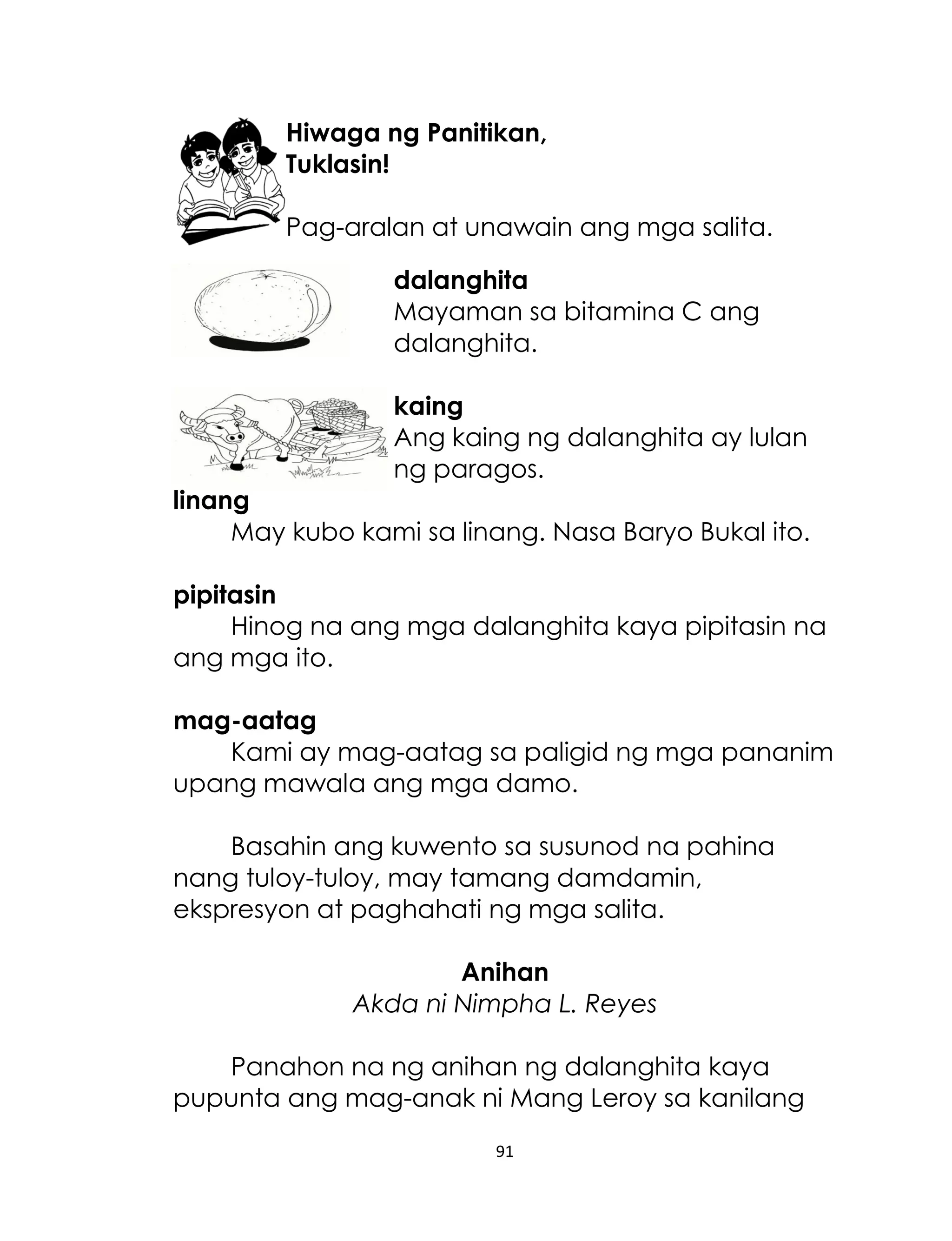 Hiwaga ng Panitikan,
Tuklasin!
Pag-aralan at unawain ang mga salita.
dalanghita
Mayaman sa bitamina C ang
dalanghita.
kaing
Ang kaing ng dalanghita ay lulan
ng paragos.
linang
May kubo kami sa linang. Nasa Baryo Bukal ito.
pipitasin
Hinog na ang mga dalanghita kaya pipitasin na
ang mga ito.
mag-aatag
Kami ay mag-aatag sa paligid ng mga pananim
upang mawala ang mga damo.
Basahin ang kuwento sa susunod na pahina
nang tuloy-tuloy, may tamang damdamin,
ekspresyon at paghahati ng mga salita.
Anihan
Akda ni Nimpha L. Reyes
Panahon na ng anihan ng dalanghita kaya
pupunta ang mag-anak ni Mang Leroy sa kanilang
91

 