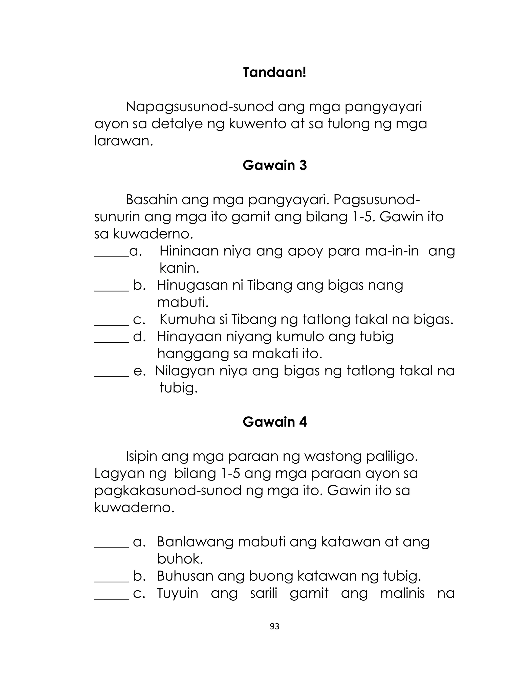 Tandaan!
Napagsusunod-sunod ang mga pangyayari
ayon sa detalye ng kuwento at sa tulong ng mga
larawan.
Gawain 3
Basahin ang mga pangyayari. Pagsusunodsunurin ang mga ito gamit ang bilang 1-5. Gawin ito
sa kuwaderno.
_____a. Hininaan niya ang apoy para ma-in-in ang
kanin.
_____ b. Hinugasan ni Tibang ang bigas nang
mabuti.
_____ c. Kumuha si Tibang ng tatlong takal na bigas.
_____ d. Hinayaan niyang kumulo ang tubig
hanggang sa makati ito.
_____ e. Nilagyan niya ang bigas ng tatlong takal na
tubig.
Gawain 4
Isipin ang mga paraan ng wastong paliligo.
Lagyan ng bilang 1-5 ang mga paraan ayon sa
pagkakasunod-sunod ng mga ito. Gawin ito sa
kuwaderno.
_____ a. Banlawang mabuti ang katawan at ang
buhok.
_____ b. Buhusan ang buong katawan ng tubig.
_____ c. Tuyuin ang sarili gamit ang malinis na
93

 