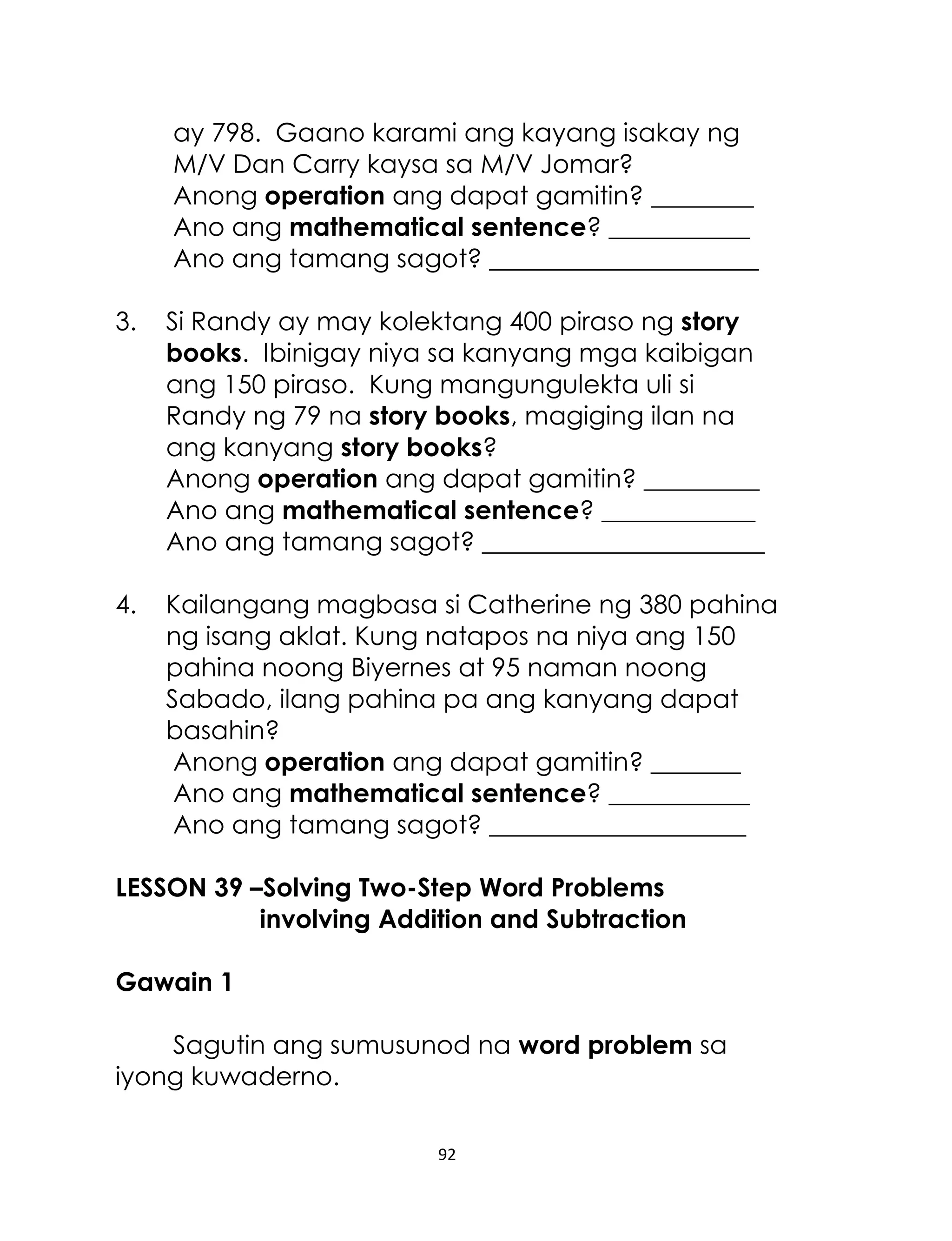 ay 798. Gaano karami ang kayang isakay ng
M/V Dan Carry kaysa sa M/V Jomar?
Anong operation ang dapat gamitin? ________
Ano ang mathematical sentence? ___________
Ano ang tamang sagot? _____________________
3.

Si Randy ay may kolektang 400 piraso ng story
books. Ibinigay niya sa kanyang mga kaibigan
ang 150 piraso. Kung mangungulekta uli si
Randy ng 79 na story books, magiging ilan na
ang kanyang story books?
Anong operation ang dapat gamitin? _________
Ano ang mathematical sentence? ____________
Ano ang tamang sagot? ______________________

4.

Kailangang magbasa si Catherine ng 380 pahina
ng isang aklat. Kung natapos na niya ang 150
pahina noong Biyernes at 95 naman noong
Sabado, ilang pahina pa ang kanyang dapat
basahin?
Anong operation ang dapat gamitin? _______
Ano ang mathematical sentence? ___________
Ano ang tamang sagot? ____________________

LESSON 39 –Solving Two-Step Word Problems
involving Addition and Subtraction
Gawain 1
Sagutin ang sumusunod na word problem sa
iyong kuwaderno.
92

 