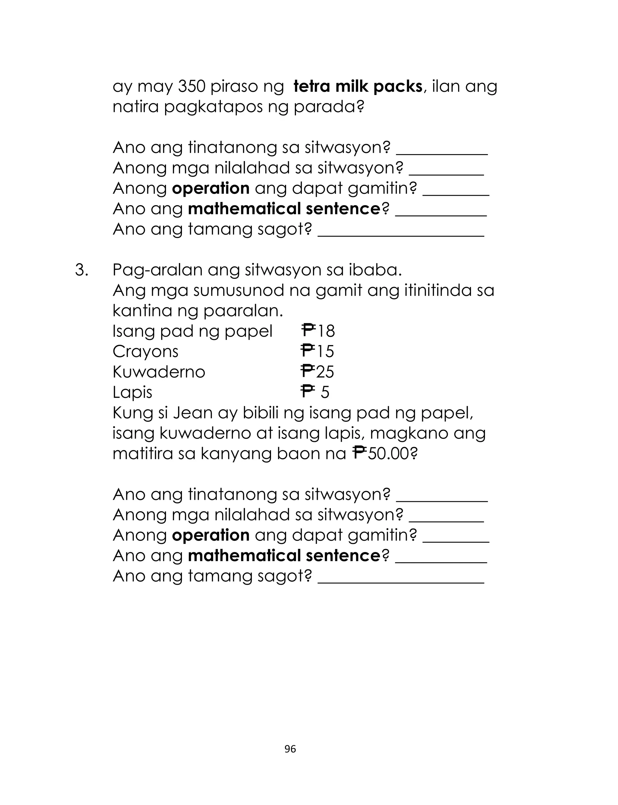 ay may 350 piraso ng tetra milk packs, ilan ang
natira pagkatapos ng parada?
Ano ang tinatanong sa sitwasyon? ___________
Anong mga nilalahad sa sitwasyon? _________
Anong operation ang dapat gamitin? ________
Ano ang mathematical sentence? ___________
Ano ang tamang sagot? ____________________
3.

Pag-aralan ang sitwasyon sa ibaba.
Ang mga sumusunod na gamit ang itinitinda sa
kantina ng paaralan.
Isang pad ng papel
18
Crayons
15
Kuwaderno
25
Lapis
5
Kung si Jean ay bibili ng isang pad ng papel,
isang kuwaderno at isang lapis, magkano ang
matitira sa kanyang baon na 50.00?
Ano ang tinatanong sa sitwasyon? ___________
Anong mga nilalahad sa sitwasyon? _________
Anong operation ang dapat gamitin? ________
Ano ang mathematical sentence? ___________
Ano ang tamang sagot? ____________________

96

 
