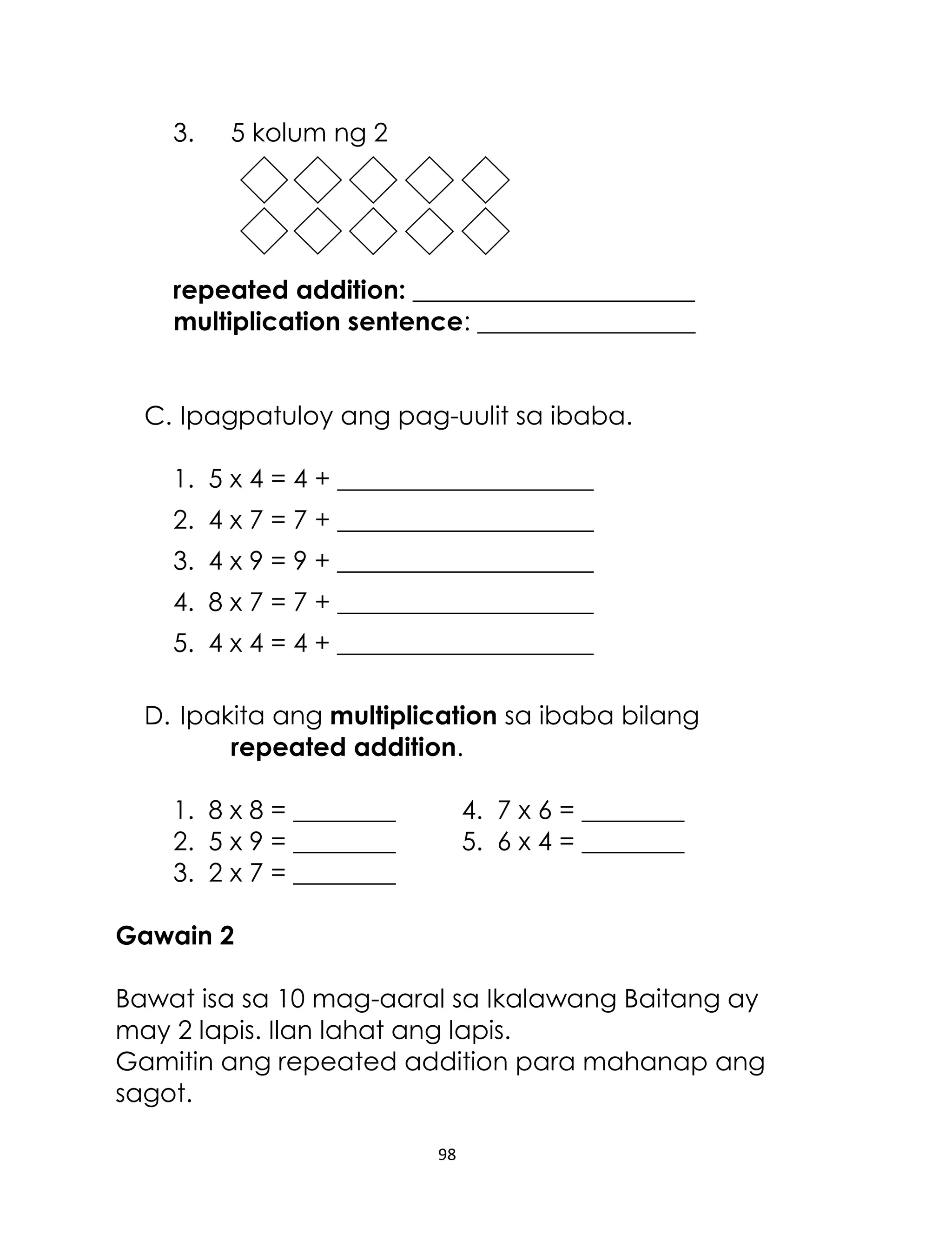 3.

5 kolum ng 2

repeated addition: ______________________
multiplication sentence: _________________
C. Ipagpatuloy ang pag-uulit sa ibaba.
1. 5 x 4 = 4 + ____________________
2. 4 x 7 = 7 + ____________________
3. 4 x 9 = 9 + ____________________
4. 8 x 7 = 7 + ____________________
5. 4 x 4 = 4 + ____________________
D. Ipakita ang multiplication sa ibaba bilang
repeated addition.
1. 8 x 8 = ________
2. 5 x 9 = ________
3. 2 x 7 = ________

4. 7 x 6 = ________
5. 6 x 4 = ________

Gawain 2
Bawat isa sa 10 mag-aaral sa Ikalawang Baitang ay
may 2 lapis. Ilan lahat ang lapis.
Gamitin ang repeated addition para mahanap ang
sagot.
98

 