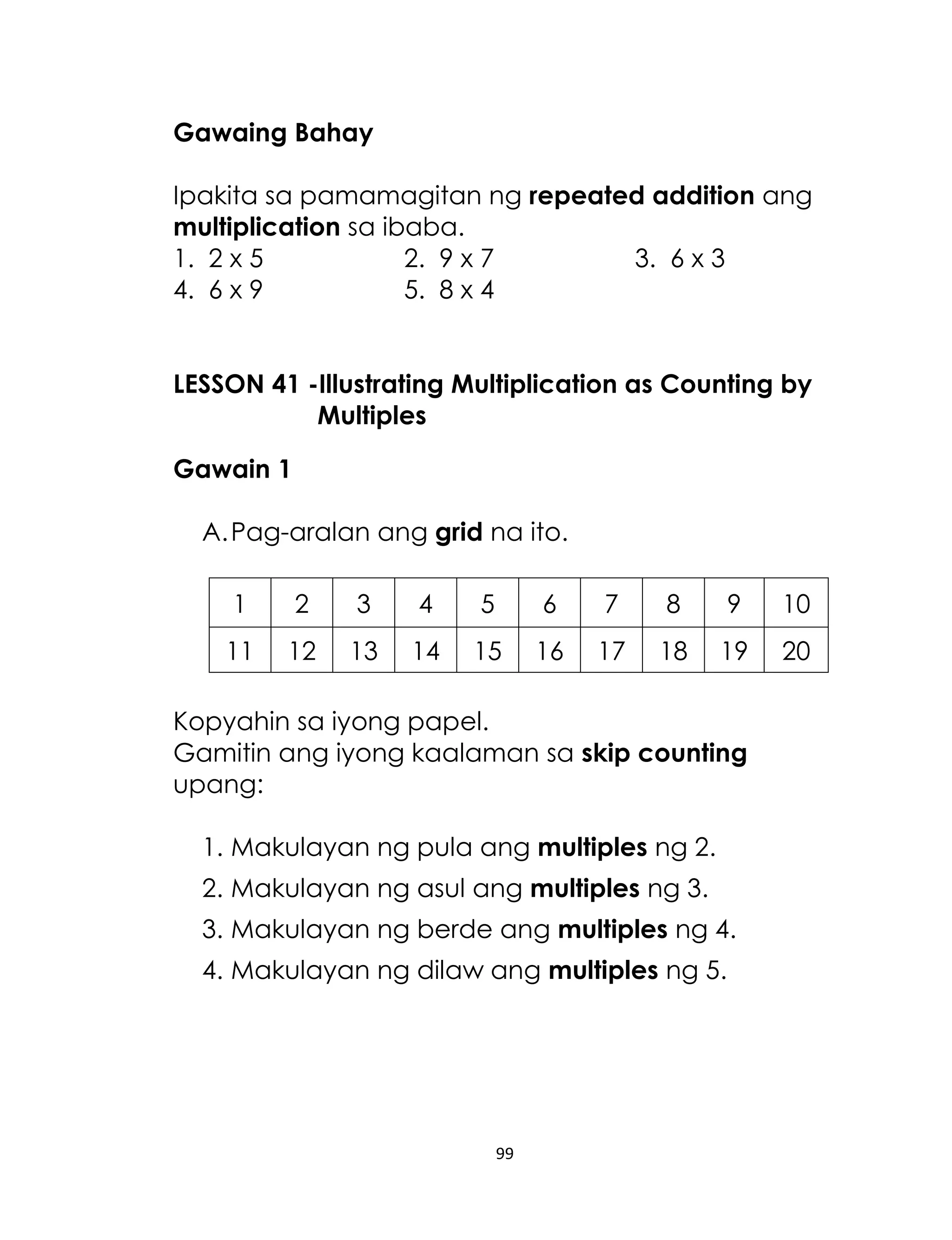 Gawaing Bahay
Ipakita sa pamamagitan ng repeated addition ang
multiplication sa ibaba.
1. 2 x 5
2. 9 x 7
3. 6 x 3
4. 6 x 9
5. 8 x 4
LESSON 41 -Illustrating Multiplication as Counting by
Multiples
Gawain 1
A. Pag-aralan ang grid na ito.
1

2

3

4

5

6

7

8

9

10

11

12

13

14

15

16

17

18

19

20

Kopyahin sa iyong papel.
Gamitin ang iyong kaalaman sa skip counting
upang:
1. Makulayan ng pula ang multiples ng 2.
2. Makulayan ng asul ang multiples ng 3.
3. Makulayan ng berde ang multiples ng 4.
4. Makulayan ng dilaw ang multiples ng 5.

99

 