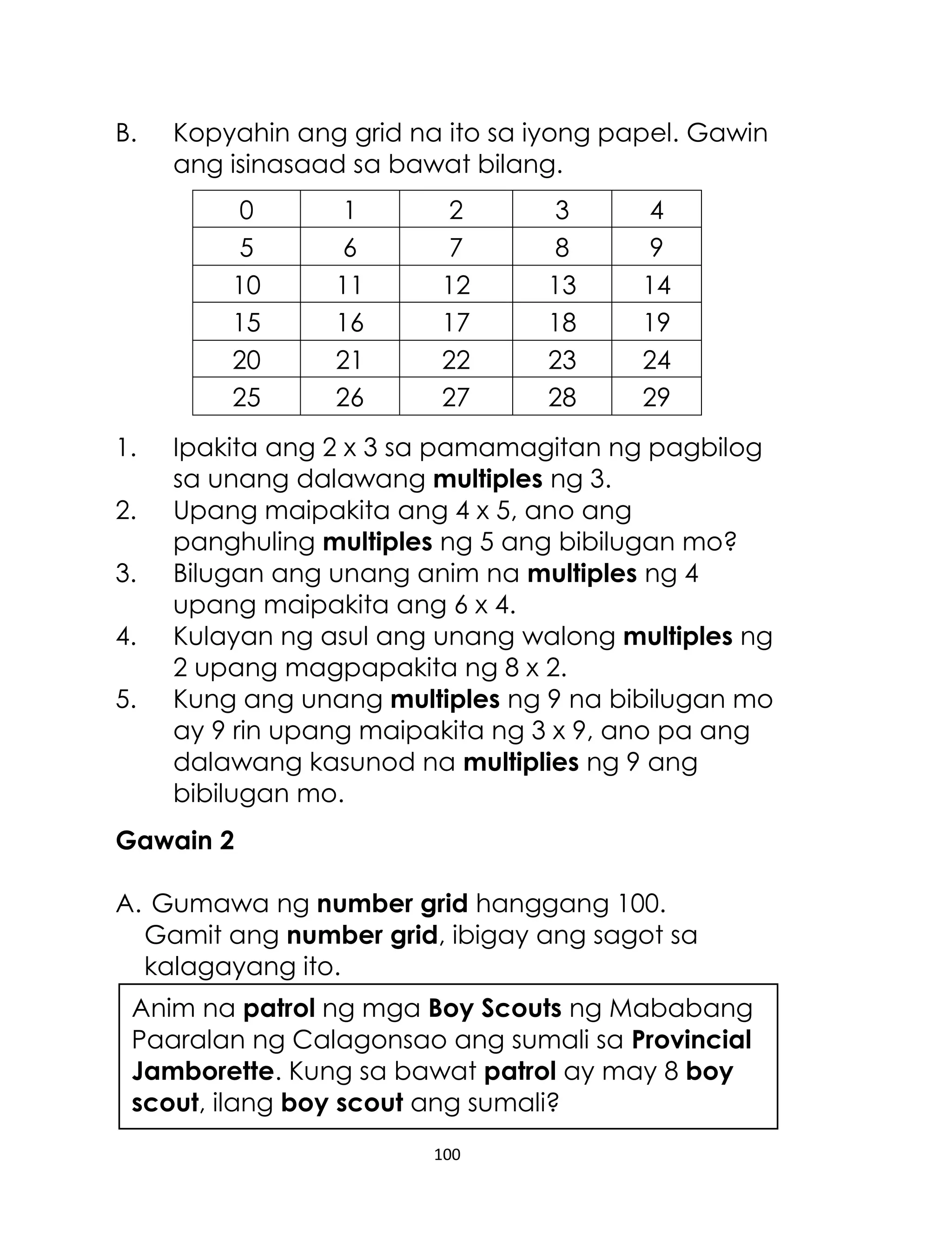 B.

Kopyahin ang grid na ito sa iyong papel. Gawin
ang isinasaad sa bawat bilang.
0
5
10
15
20
25

1.
2.
3.
4.
5.

1
6
11
16
21
26

2
7
12
17
22
27

3
8
13
18
23
28

4
9
14
19
24
29

Ipakita ang 2 x 3 sa pamamagitan ng pagbilog
sa unang dalawang multiples ng 3.
Upang maipakita ang 4 x 5, ano ang
panghuling multiples ng 5 ang bibilugan mo?
Bilugan ang unang anim na multiples ng 4
upang maipakita ang 6 x 4.
Kulayan ng asul ang unang walong multiples ng
2 upang magpapakita ng 8 x 2.
Kung ang unang multiples ng 9 na bibilugan mo
ay 9 rin upang maipakita ng 3 x 9, ano pa ang
dalawang kasunod na multiplies ng 9 ang
bibilugan mo.

Gawain 2
A. Gumawa ng number grid hanggang 100.
Gamit ang number grid, ibigay ang sagot sa
kalagayang ito.
Anim na patrol ng mga Boy Scouts ng Mababang
Paaralan ng Calagonsao ang sumali sa Provincial
Jamborette. Kung sa bawat patrol ay may 8 boy
scout, ilang boy scout ang sumali?
100

 