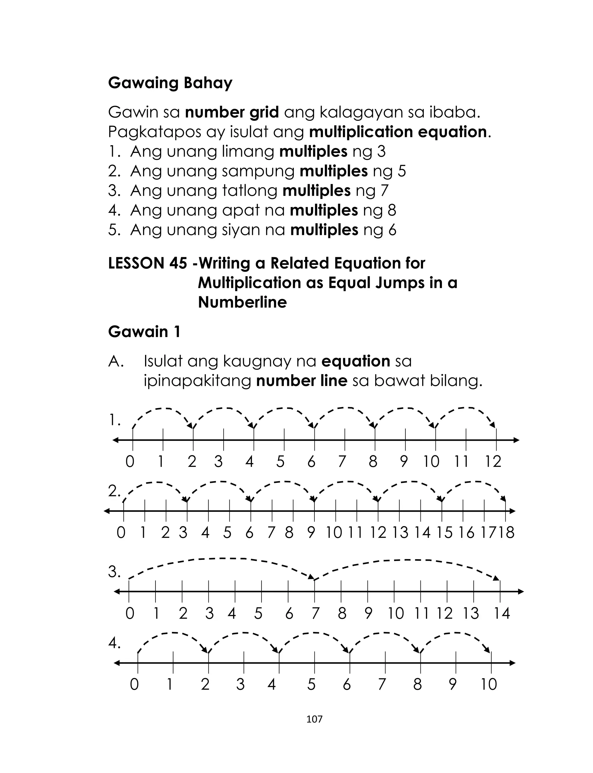 Gawaing Bahay
Gawin sa number grid ang kalagayan sa ibaba.
Pagkatapos ay isulat ang multiplication equation.
1. Ang unang limang multiples ng 3
2. Ang unang sampung multiples ng 5
3. Ang unang tatlong multiples ng 7
4. Ang unang apat na multiples ng 8
5. Ang unang siyan na multiples ng 6
LESSON 45 -Writing a Related Equation for
Multiplication as Equal Jumps in a
Numberline
Gawain 1
A.

Isulat ang kaugnay na equation sa
ipinapakitang number line sa bawat bilang.

1.
0

1

2

3

4

5

6

7

8

9 10 11 12

2.
0 1 2 3 4 5 6 7 8 9 10 11 12 13 14 15 16 1718
3.
0

1

2

3 4

5

6

7

8

5

6

9 10 11 12 13 14

4.
0

1

2

3

4

107

7

8

9

10

 