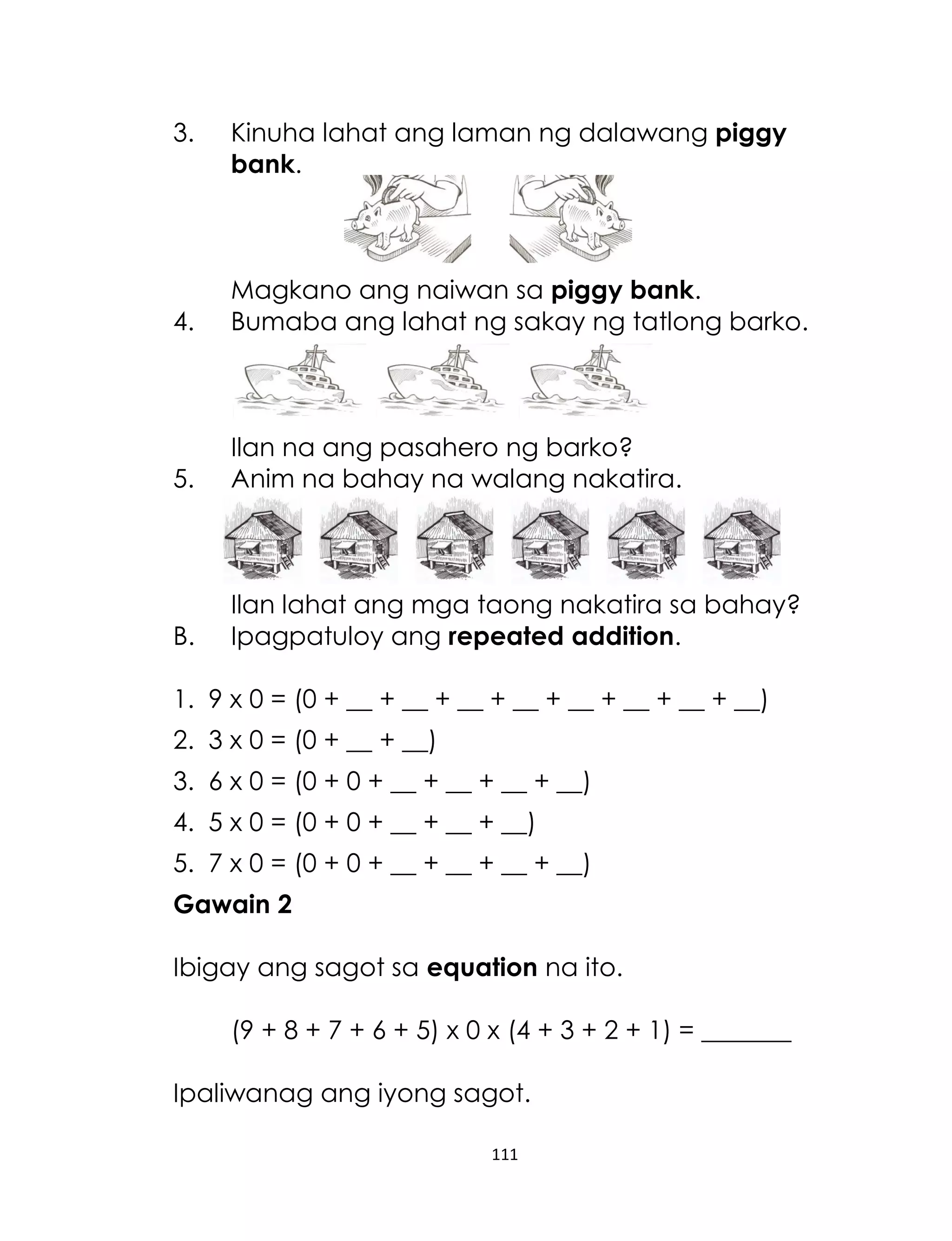 3.

Kinuha lahat ang laman ng dalawang piggy
bank.

4.

Magkano ang naiwan sa piggy bank.
Bumaba ang lahat ng sakay ng tatlong barko.

5.

Ilan na ang pasahero ng barko?
Anim na bahay na walang nakatira.

B.

Ilan lahat ang mga taong nakatira sa bahay?
Ipagpatuloy ang repeated addition.

1. 9 x 0 = (0 + __ + __ + __ + __ + __ + __ + __ + __)
2. 3 x 0 = (0 + __ + __)
3. 6 x 0 = (0 + 0 + __ + __ + __ + __)
4. 5 x 0 = (0 + 0 + __ + __ + __)
5. 7 x 0 = (0 + 0 + __ + __ + __ + __)
Gawain 2
Ibigay ang sagot sa equation na ito.
(9 + 8 + 7 + 6 + 5) x 0 x (4 + 3 + 2 + 1) = _______
Ipaliwanag ang iyong sagot.
111

 