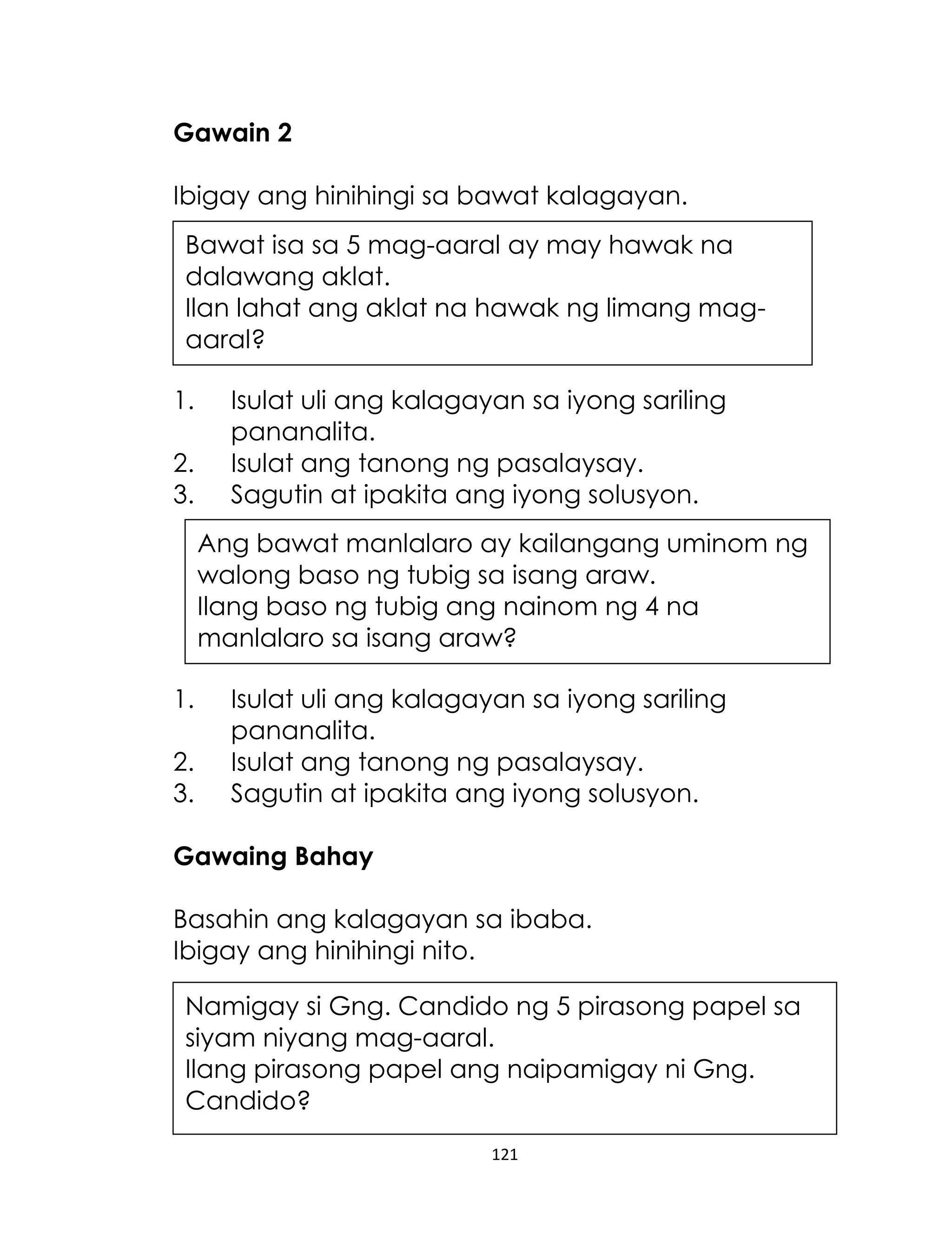 Gawain 2
Ibigay ang hinihingi sa bawat kalagayan.
Bawat isa sa 5 mag-aaral ay may hawak na
dalawang aklat.
Ilan lahat ang aklat na hawak ng limang magaaral?
1.
2.
3.

Isulat uli ang kalagayan sa iyong sariling
pananalita.
Isulat ang tanong ng pasalaysay.
Sagutin at ipakita ang iyong solusyon.
Ang bawat manlalaro ay kailangang uminom ng
walong baso ng tubig sa isang araw.
Ilang baso ng tubig ang nainom ng 4 na
manlalaro sa isang araw?

1.
2.
3.

Isulat uli ang kalagayan sa iyong sariling
pananalita.
Isulat ang tanong ng pasalaysay.
Sagutin at ipakita ang iyong solusyon.

Gawaing Bahay
Basahin ang kalagayan sa ibaba.
Ibigay ang hinihingi nito.
Namigay si Gng. Candido ng 5 pirasong papel sa
siyam niyang mag-aaral.
Ilang pirasong papel ang naipamigay ni Gng.
Candido?
121

 