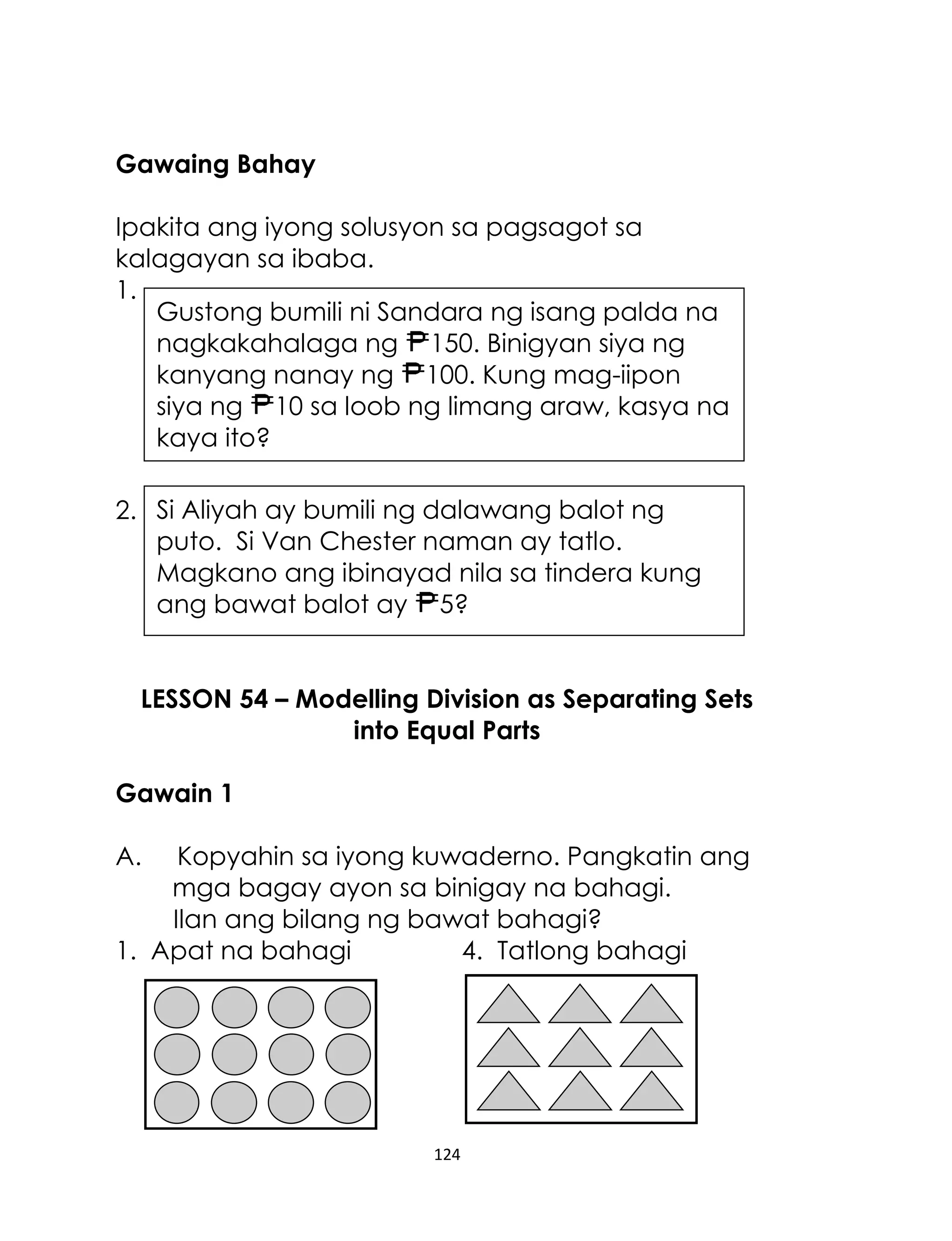 Gawaing Bahay
Ipakita ang iyong solusyon sa pagsagot sa
kalagayan sa ibaba.
1.
Gustong bumili ni Sandara ng isang palda na
nagkakahalaga ng 150. Binigyan siya ng
kanyang nanay ng 100. Kung mag-iipon
siya ng 10 sa loob ng limang araw, kasya na
kaya ito?
2. Si Aliyah ay bumili ng dalawang balot ng
puto. Si Van Chester naman ay tatlo.
Magkano ang ibinayad nila sa tindera kung
ang bawat balot ay 5?
LESSON 54 – Modelling Division as Separating Sets
into Equal Parts
Gawain 1
A.

Kopyahin sa iyong kuwaderno. Pangkatin ang
mga bagay ayon sa binigay na bahagi.
Ilan ang bilang ng bawat bahagi?
1. Apat na bahagi
4. Tatlong bahagi

124

 