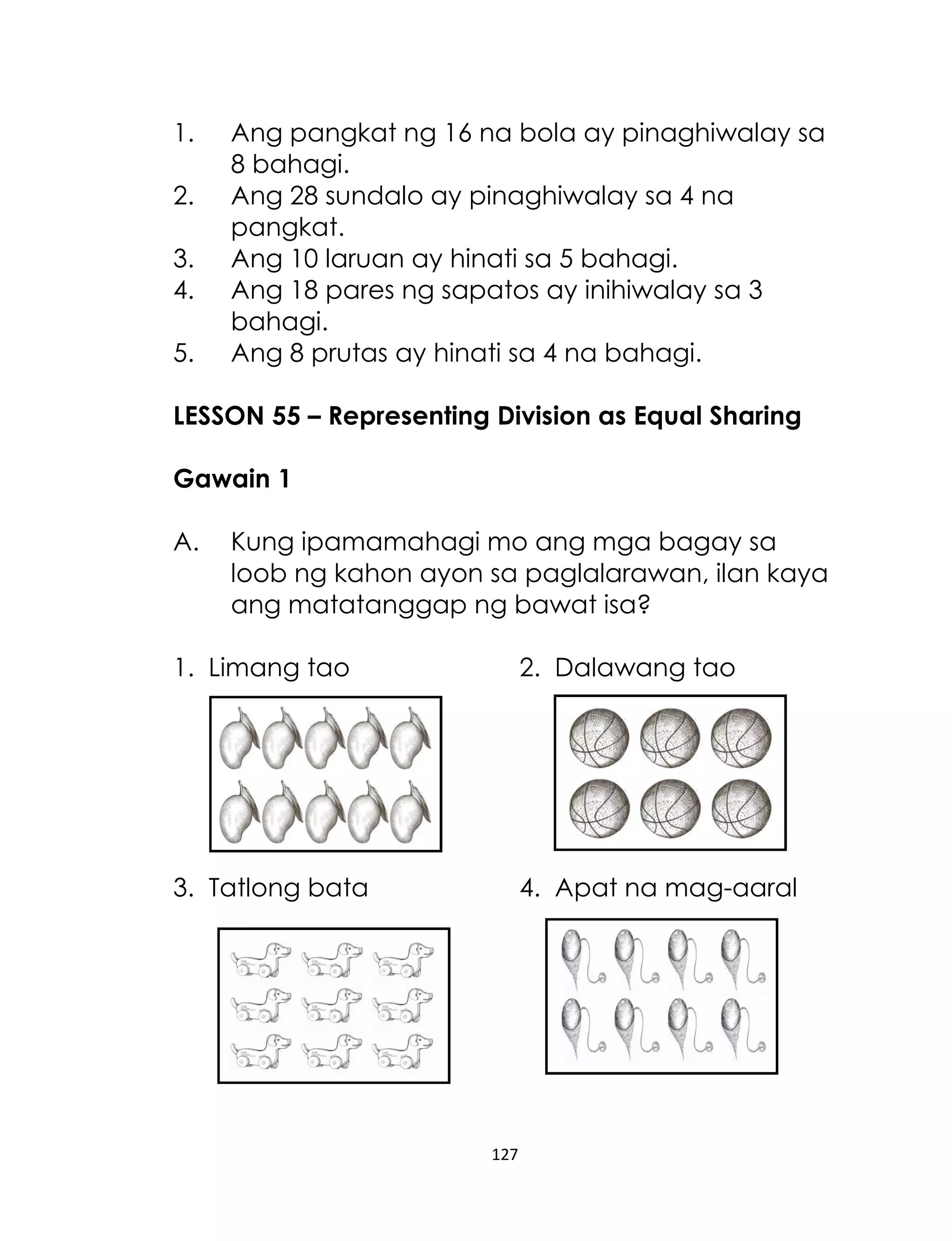 1.
2.
3.
4.
5.

Ang pangkat ng 16 na bola ay pinaghiwalay sa
8 bahagi.
Ang 28 sundalo ay pinaghiwalay sa 4 na
pangkat.
Ang 10 laruan ay hinati sa 5 bahagi.
Ang 18 pares ng sapatos ay inihiwalay sa 3
bahagi.
Ang 8 prutas ay hinati sa 4 na bahagi.

LESSON 55 – Representing Division as Equal Sharing
Gawain 1
A.

Kung ipamamahagi mo ang mga bagay sa
loob ng kahon ayon sa paglalarawan, ilan kaya
ang matatanggap ng bawat isa?

1. Limang tao

2. Dalawang tao

3. Tatlong bata

4. Apat na mag-aaral

127

 