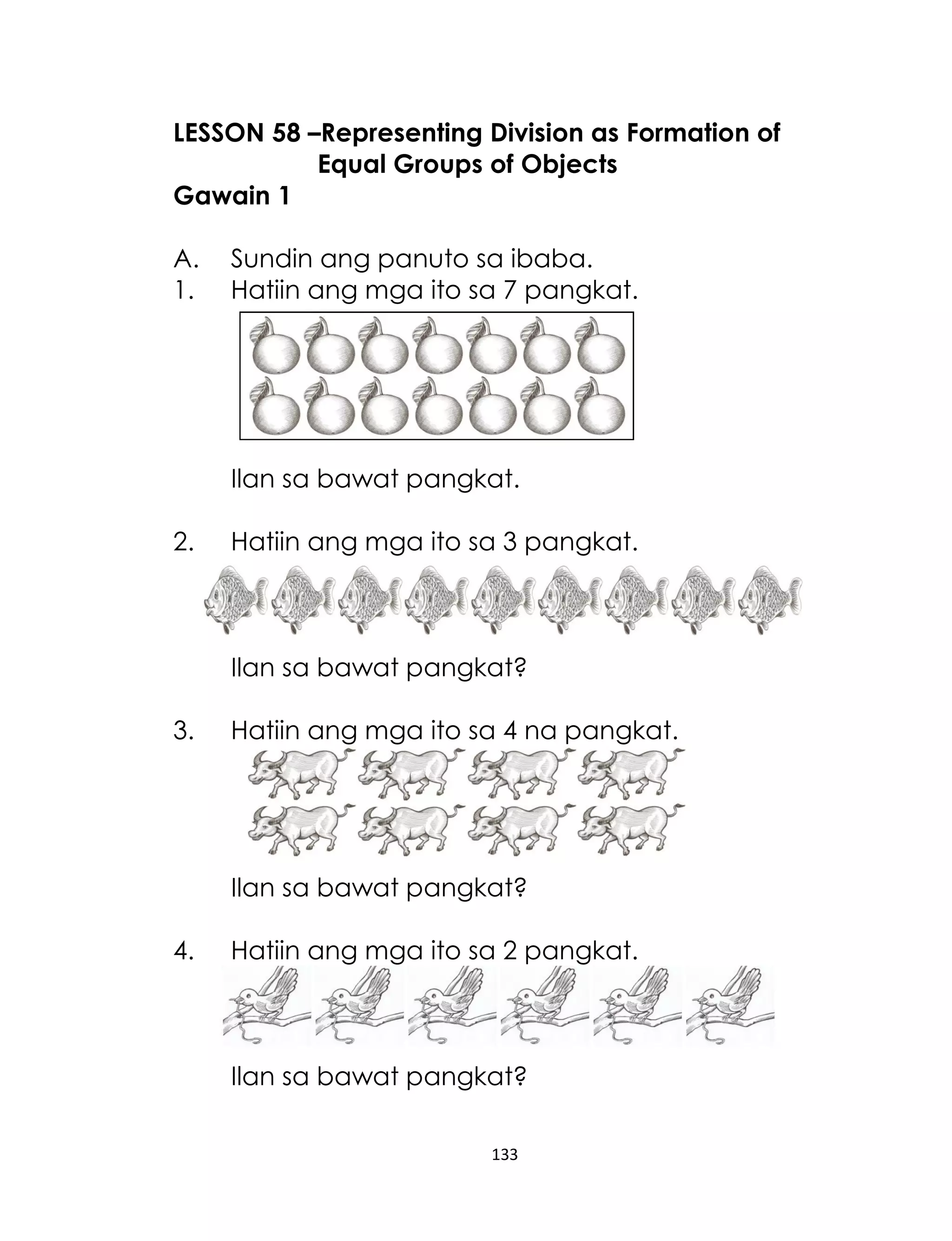 LESSON 58 –Representing Division as Formation of
Equal Groups of Objects
Gawain 1
A.
1.

Sundin ang panuto sa ibaba.
Hatiin ang mga ito sa 7 pangkat.

Ilan sa bawat pangkat.
2.

Hatiin ang mga ito sa 3 pangkat.

Ilan sa bawat pangkat?
3.

Hatiin ang mga ito sa 4 na pangkat.

Ilan sa bawat pangkat?
4.

Hatiin ang mga ito sa 2 pangkat.

Ilan sa bawat pangkat?
133

 