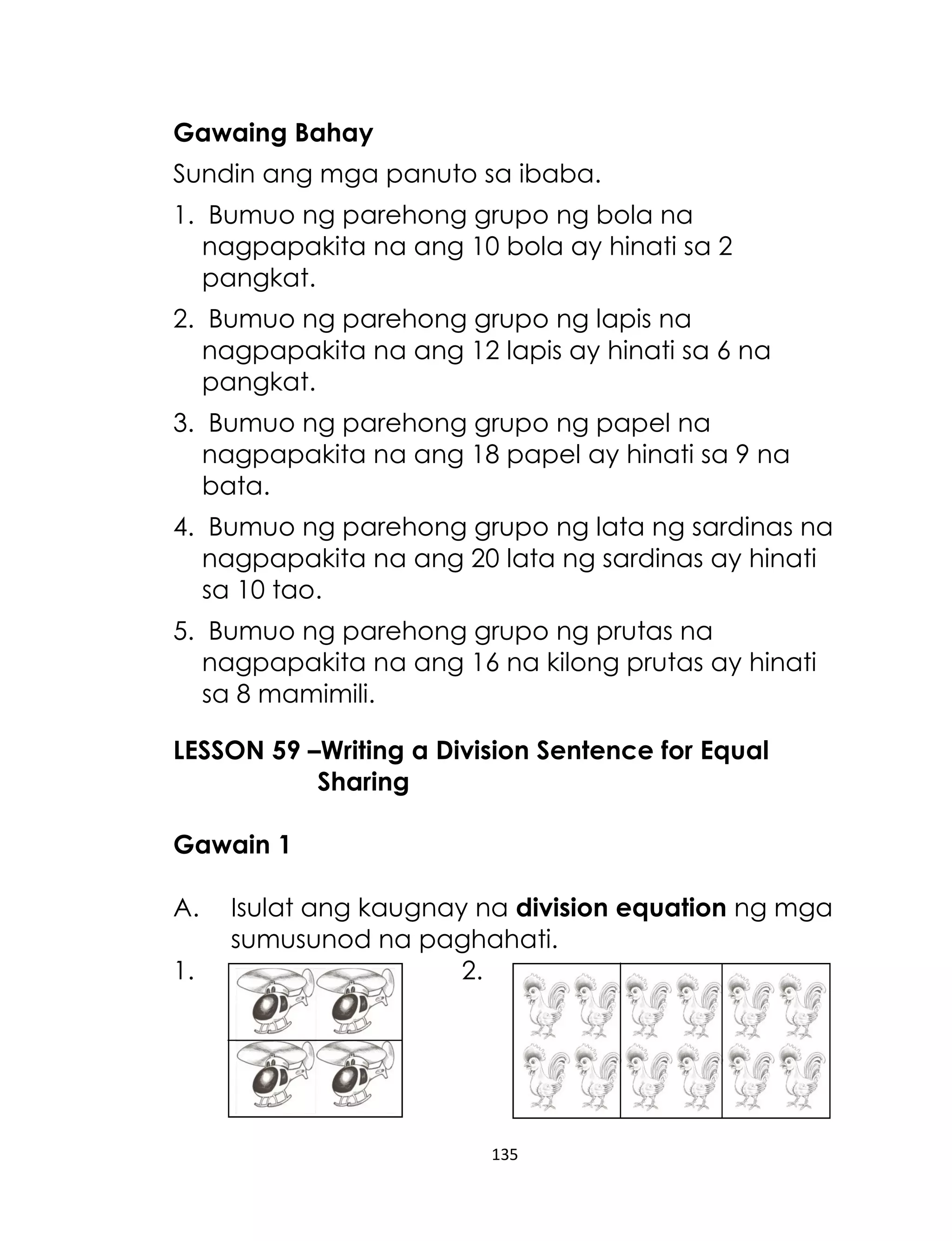 Gawaing Bahay
Sundin ang mga panuto sa ibaba.
1. Bumuo ng parehong grupo ng bola na
nagpapakita na ang 10 bola ay hinati sa 2
pangkat.
2. Bumuo ng parehong grupo ng lapis na
nagpapakita na ang 12 lapis ay hinati sa 6 na
pangkat.
3. Bumuo ng parehong grupo ng papel na
nagpapakita na ang 18 papel ay hinati sa 9 na
bata.
4. Bumuo ng parehong grupo ng lata ng sardinas na
nagpapakita na ang 20 lata ng sardinas ay hinati
sa 10 tao.
5. Bumuo ng parehong grupo ng prutas na
nagpapakita na ang 16 na kilong prutas ay hinati
sa 8 mamimili.
LESSON 59 –Writing a Division Sentence for Equal
Sharing
Gawain 1
A.
1.

Isulat ang kaugnay na division equation ng mga
sumusunod na paghahati.
2.

135

 