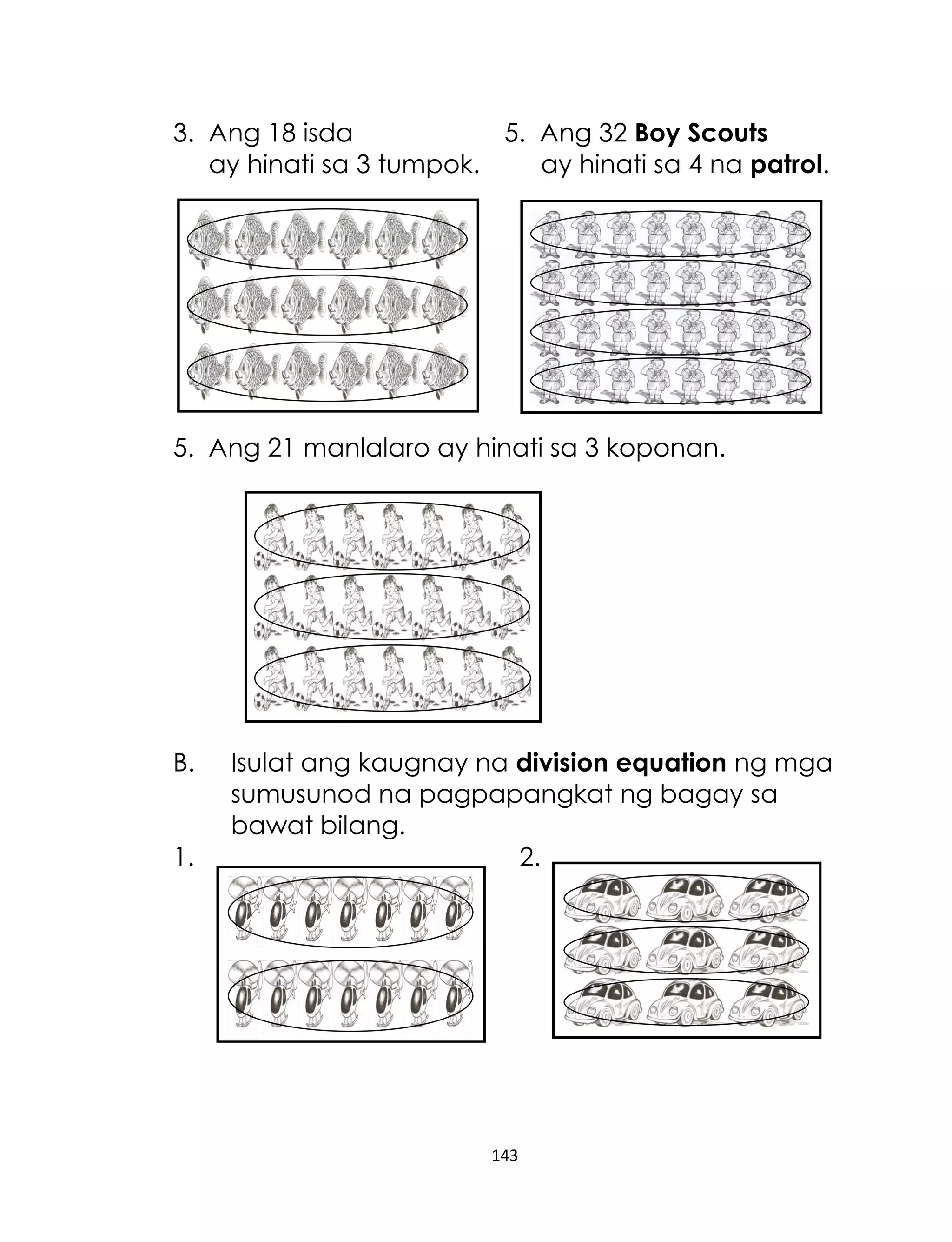3. Ang 18 isda
5. Ang 32 Boy Scouts
ay hinati sa 3 tumpok.
ay hinati sa 4 na patrol.

5. Ang 21 manlalaro ay hinati sa 3 koponan.

B.
1.

Isulat ang kaugnay na division equation ng mga
sumusunod na pagpapangkat ng bagay sa
bawat bilang.
2.

143

 