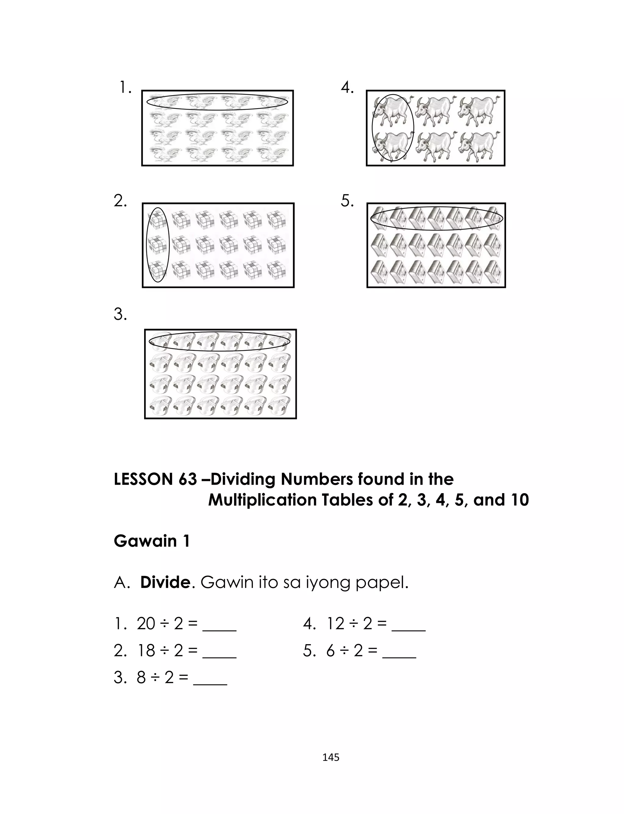 1.

4.

2.

5.

3.

LESSON 63 –Dividing Numbers found in the
Multiplication Tables of 2, 3, 4, 5, and 10
Gawain 1
A. Divide. Gawin ito sa iyong papel.
1. 20 ÷ 2 = ____

4. 12 ÷ 2 = ____

2. 18 ÷ 2 = ____

5. 6 ÷ 2 = ____

3. 8 ÷ 2 = ____

145

 