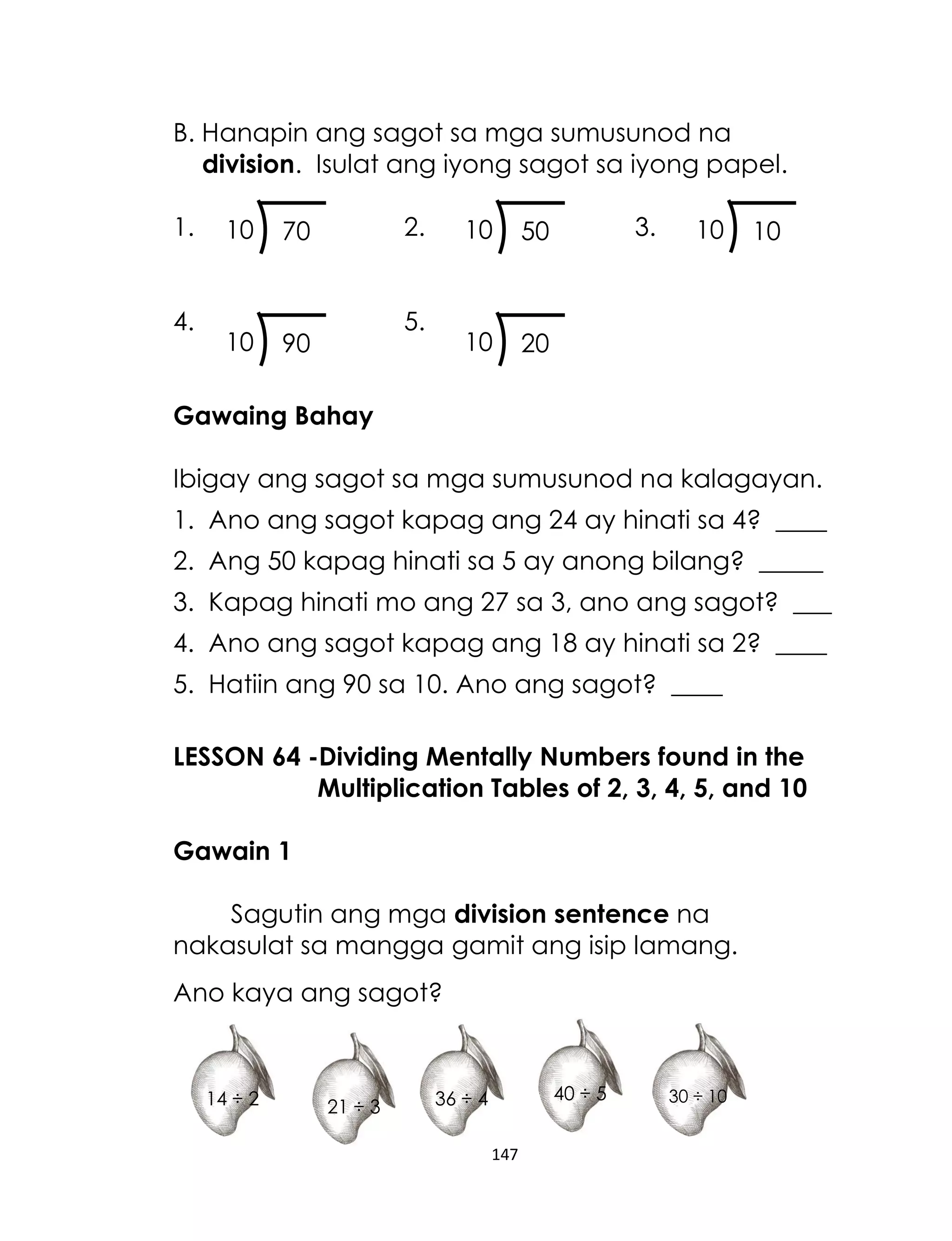 B. Hanapin ang sagot sa mga sumusunod na
division. Isulat ang iyong sagot sa iyong papel.
1.
4.

10

10

2.

70

90

10

10

5.

3.

50

10

20

10

Gawaing Bahay
Ibigay ang sagot sa mga sumusunod na kalagayan.
1. Ano ang sagot kapag ang 24 ay hinati sa 4? ____
2. Ang 50 kapag hinati sa 5 ay anong bilang? _____
3. Kapag hinati mo ang 27 sa 3, ano ang sagot? ___
4. Ano ang sagot kapag ang 18 ay hinati sa 2? ____
5. Hatiin ang 90 sa 10. Ano ang sagot? ____
LESSON 64 -Dividing Mentally Numbers found in the
Multiplication Tables of 2, 3, 4, 5, and 10
Gawain 1
Sagutin ang mga division sentence na
nakasulat sa mangga gamit ang isip lamang.
Ano kaya ang sagot?

14 ÷ 2

21 ÷ 3

40 ÷ 5

36 ÷ 4
147

30 ÷ 10

 