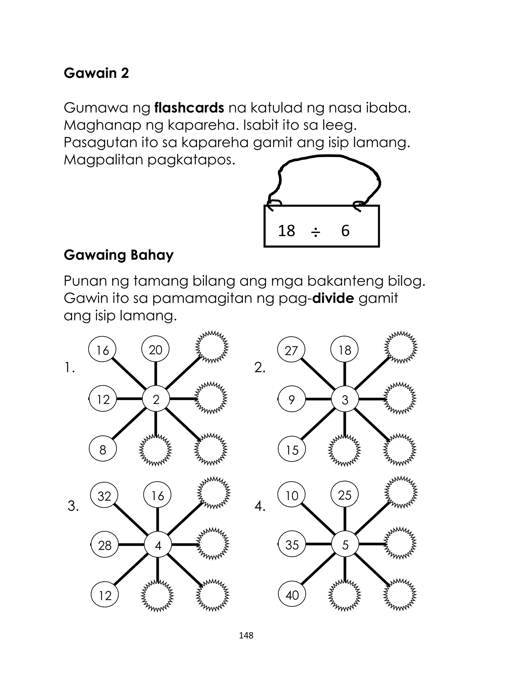 Gawain 2
Gumawa ng flashcards na katulad ng nasa ibaba.
Maghanap ng kapareha. Isabit ito sa leeg.
Pasagutan ito sa kapareha gamit ang isip lamang.
Magpalitan pagkatapos.

18 ÷

6

Gawaing Bahay
Punan ng tamang bilang ang mga bakanteng bilog.
Gawin ito sa pamamagitan ng pag-divide gamit
ang isip lamang.
16

20

27

9

1.

3

2.
12

2

8

3.

18

15

32

28

4

4.

10

25

35

16

5

40

12
148

 
