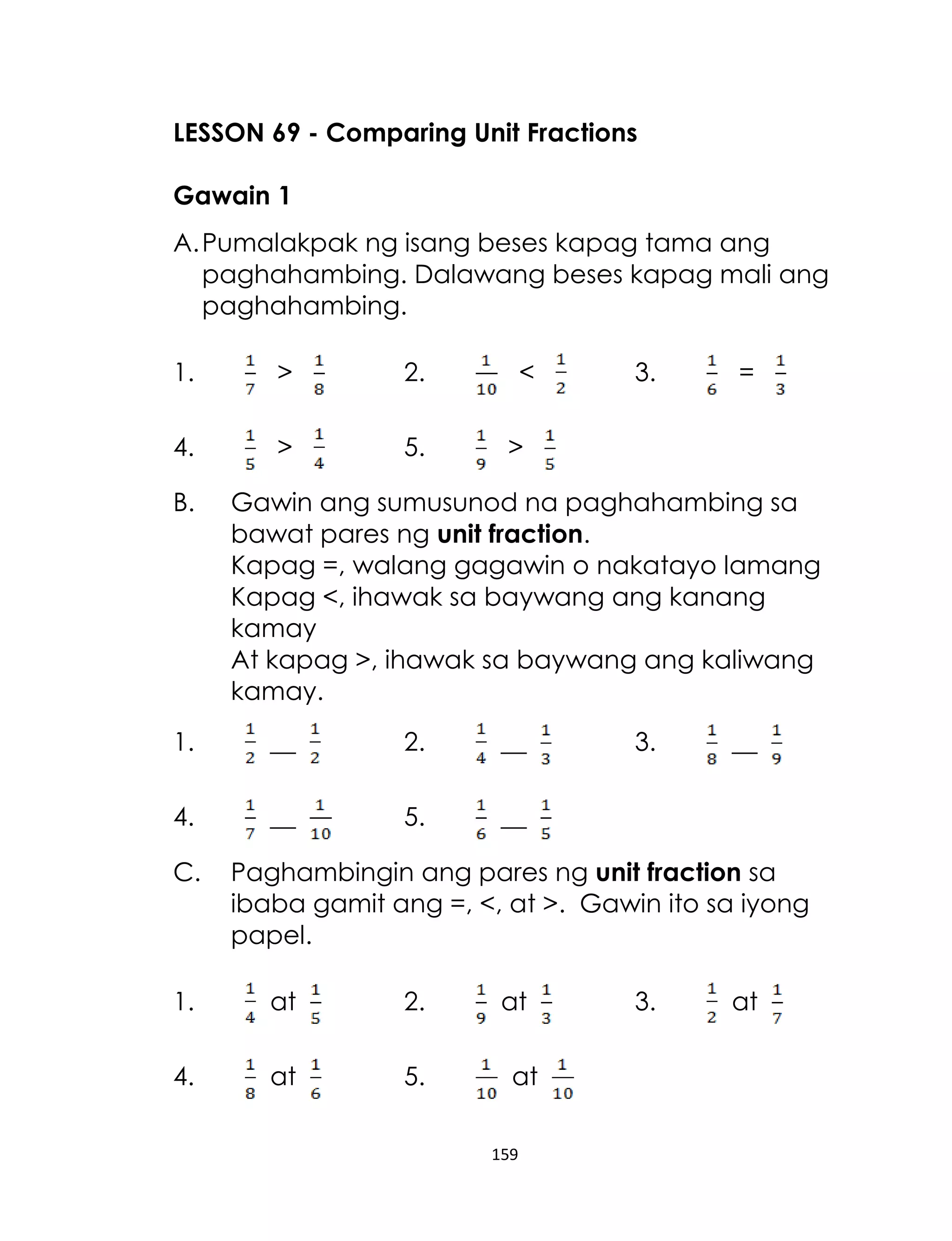 LESSON 69 - Comparing Unit Fractions
Gawain 1
A. Pumalakpak ng isang beses kapag tama ang
paghahambing. Dalawang beses kapag mali ang
paghahambing.
1.

>

2.

4.

>

5.

B.

<

3.

=

>

Gawin ang sumusunod na paghahambing sa
bawat pares ng unit fraction.
Kapag =, walang gagawin o nakatayo lamang
Kapag <, ihawak sa baywang ang kanang
kamay
At kapag >, ihawak sa baywang ang kaliwang
kamay.

1.

__

2.

__

4.

__

5.

__

C.

3.

__

Paghambingin ang pares ng unit fraction sa
ibaba gamit ang =, <, at >. Gawin ito sa iyong
papel.

1.

at

2.

4.

at

5.

at
at
159

3.

at

 