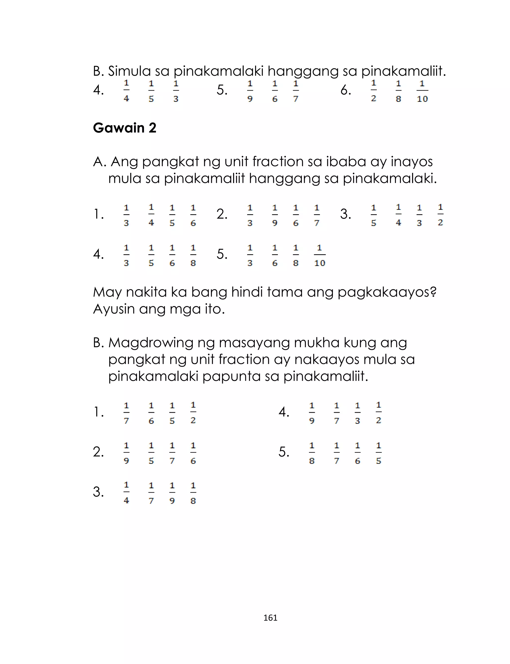 B. Simula sa pinakamalaki hanggang sa pinakamaliit.
4.
5.
6.
Gawain 2
A. Ang pangkat ng unit fraction sa ibaba ay inayos
mula sa pinakamaliit hanggang sa pinakamalaki.
1.

2.

4.

3.

5.

May nakita ka bang hindi tama ang pagkakaayos?
Ayusin ang mga ito.
B. Magdrowing ng masayang mukha kung ang
pangkat ng unit fraction ay nakaayos mula sa
pinakamalaki papunta sa pinakamaliit.
1.

4.

2.

5.

3.

161

 