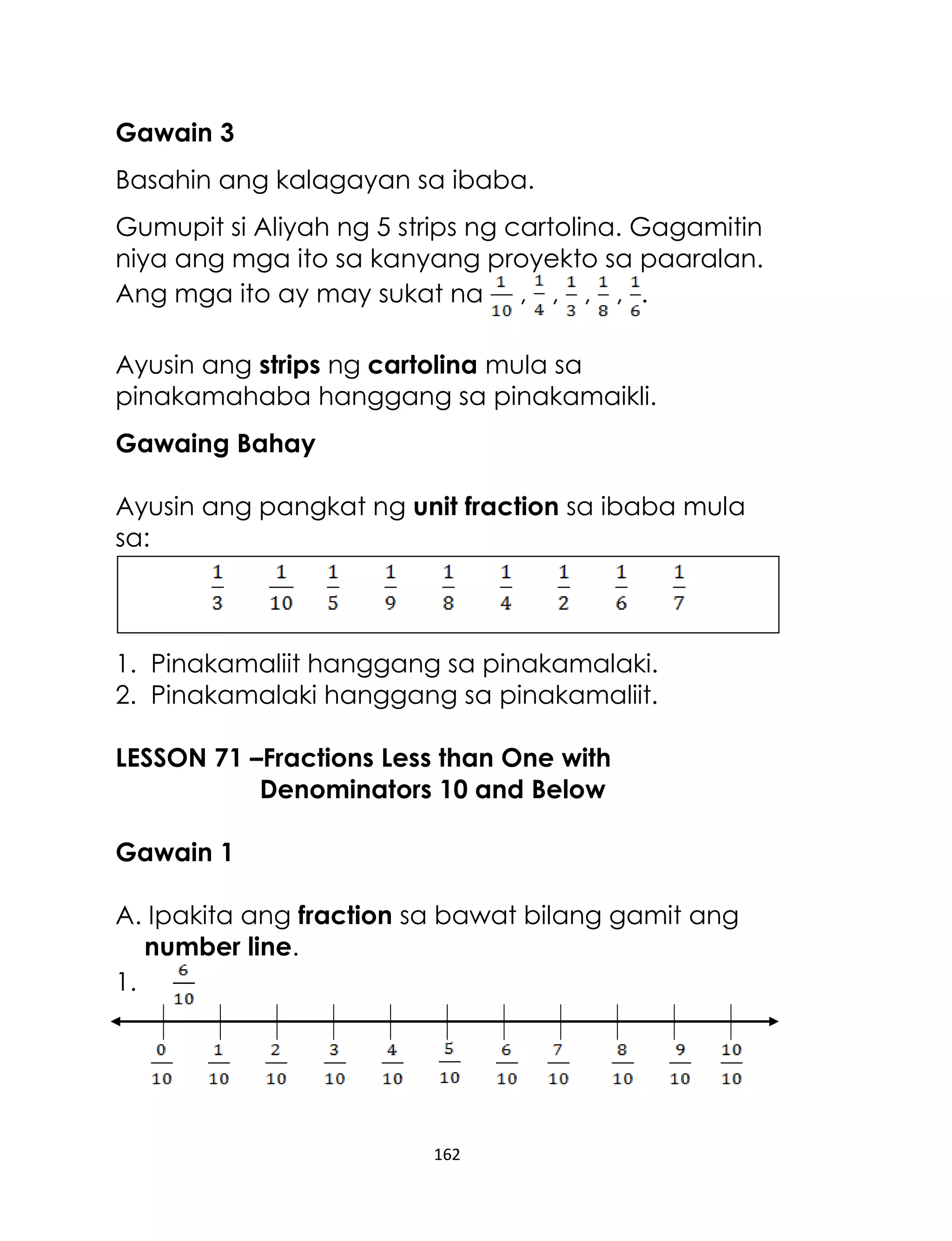 Gawain 3
Basahin ang kalagayan sa ibaba.
Gumupit si Aliyah ng 5 strips ng cartolina. Gagamitin
niya ang mga ito sa kanyang proyekto sa paaralan.
Ang mga ito ay may sukat na , , , , .
Ayusin ang strips ng cartolina mula sa
pinakamahaba hanggang sa pinakamaikli.
Gawaing Bahay
Ayusin ang pangkat ng unit fraction sa ibaba mula
sa:

1. Pinakamaliit hanggang sa pinakamalaki.
2. Pinakamalaki hanggang sa pinakamaliit.
LESSON 71 –Fractions Less than One with
Denominators 10 and Below
Gawain 1
A. Ipakita ang fraction sa bawat bilang gamit ang
number line.
1.

162

 