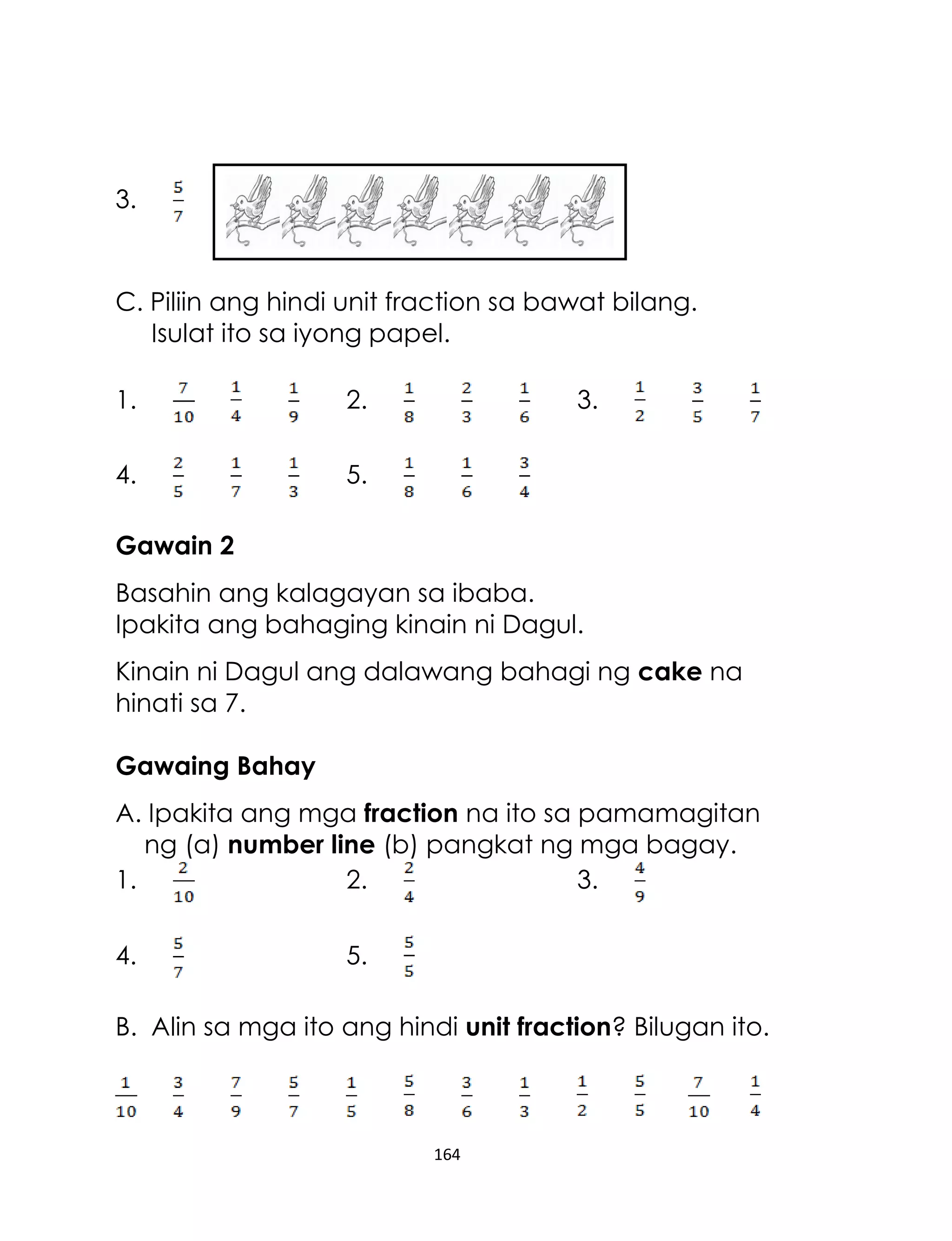 3.

C. Piliin ang hindi unit fraction sa bawat bilang.
Isulat ito sa iyong papel.
1.

2.

4.

3.

5.

Gawain 2
Basahin ang kalagayan sa ibaba.
Ipakita ang bahaging kinain ni Dagul.
Kinain ni Dagul ang dalawang bahagi ng cake na
hinati sa 7.
Gawaing Bahay
A. Ipakita ang mga fraction na ito sa pamamagitan
ng (a) number line (b) pangkat ng mga bagay.
1.
2.
3.
4.

5.

B. Alin sa mga ito ang hindi unit fraction? Bilugan ito.

164

 