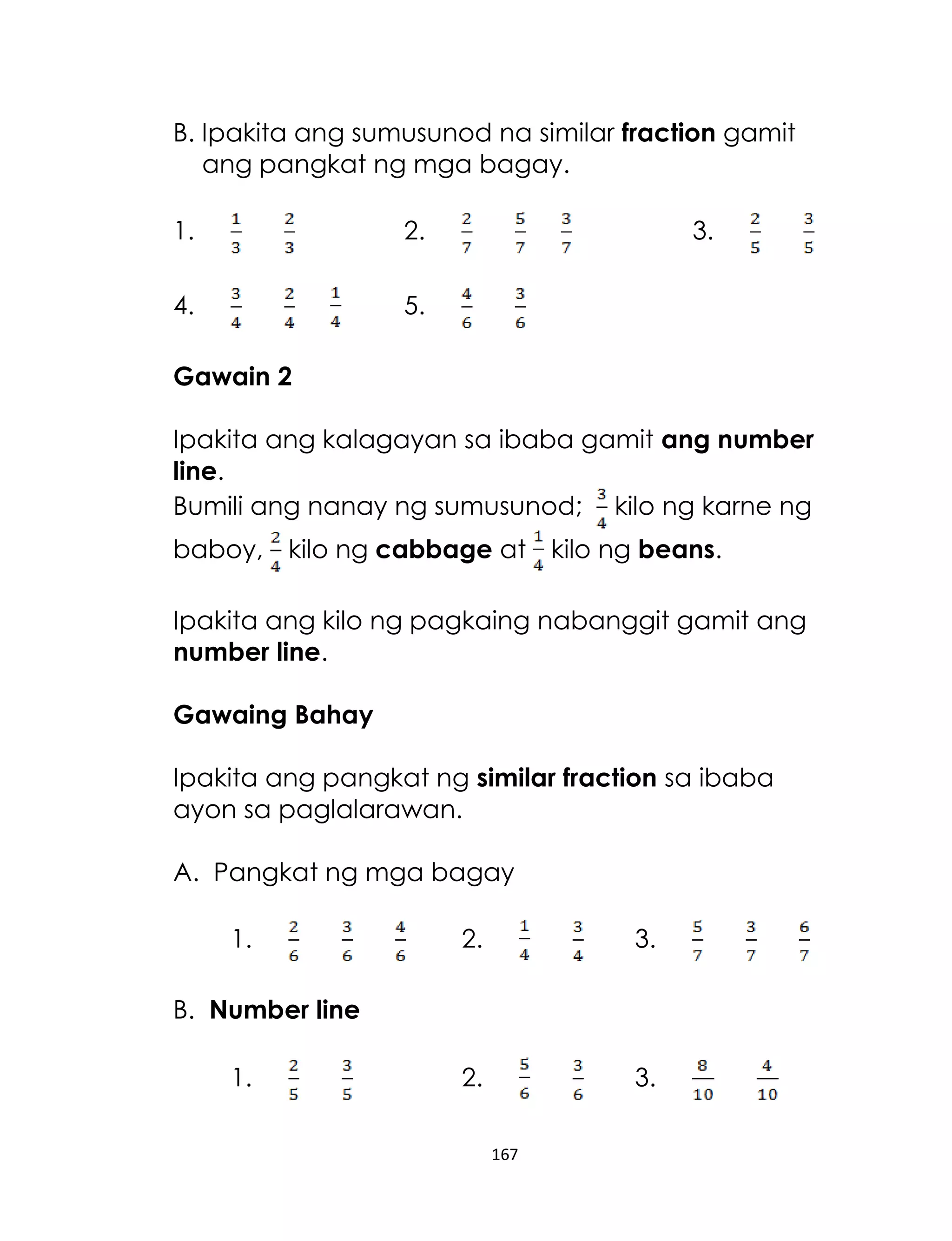 B. Ipakita ang sumusunod na similar fraction gamit
ang pangkat ng mga bagay.
1.

2.

4.

3.

5.

Gawain 2
Ipakita ang kalagayan sa ibaba gamit ang number
line.
Bumili ang nanay ng sumusunod; kilo ng karne ng
baboy, kilo ng cabbage at kilo ng beans.
Ipakita ang kilo ng pagkaing nabanggit gamit ang
number line.
Gawaing Bahay
Ipakita ang pangkat ng similar fraction sa ibaba
ayon sa paglalarawan.
A. Pangkat ng mga bagay
1.

2.

3.

2.

3.

B. Number line
1.

167

 