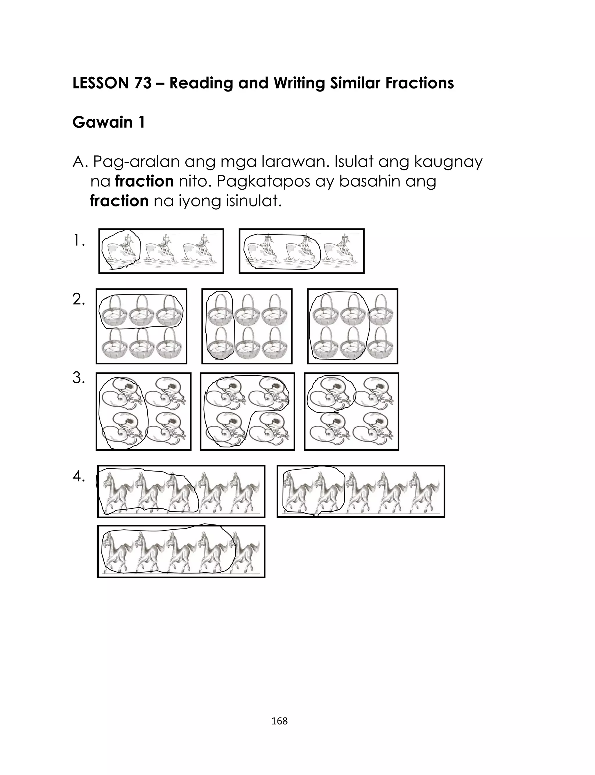 LESSON 73 – Reading and Writing Similar Fractions
Gawain 1
A. Pag-aralan ang mga larawan. Isulat ang kaugnay
na fraction nito. Pagkatapos ay basahin ang
fraction na iyong isinulat.
1.
2.

3.

4.

168

 