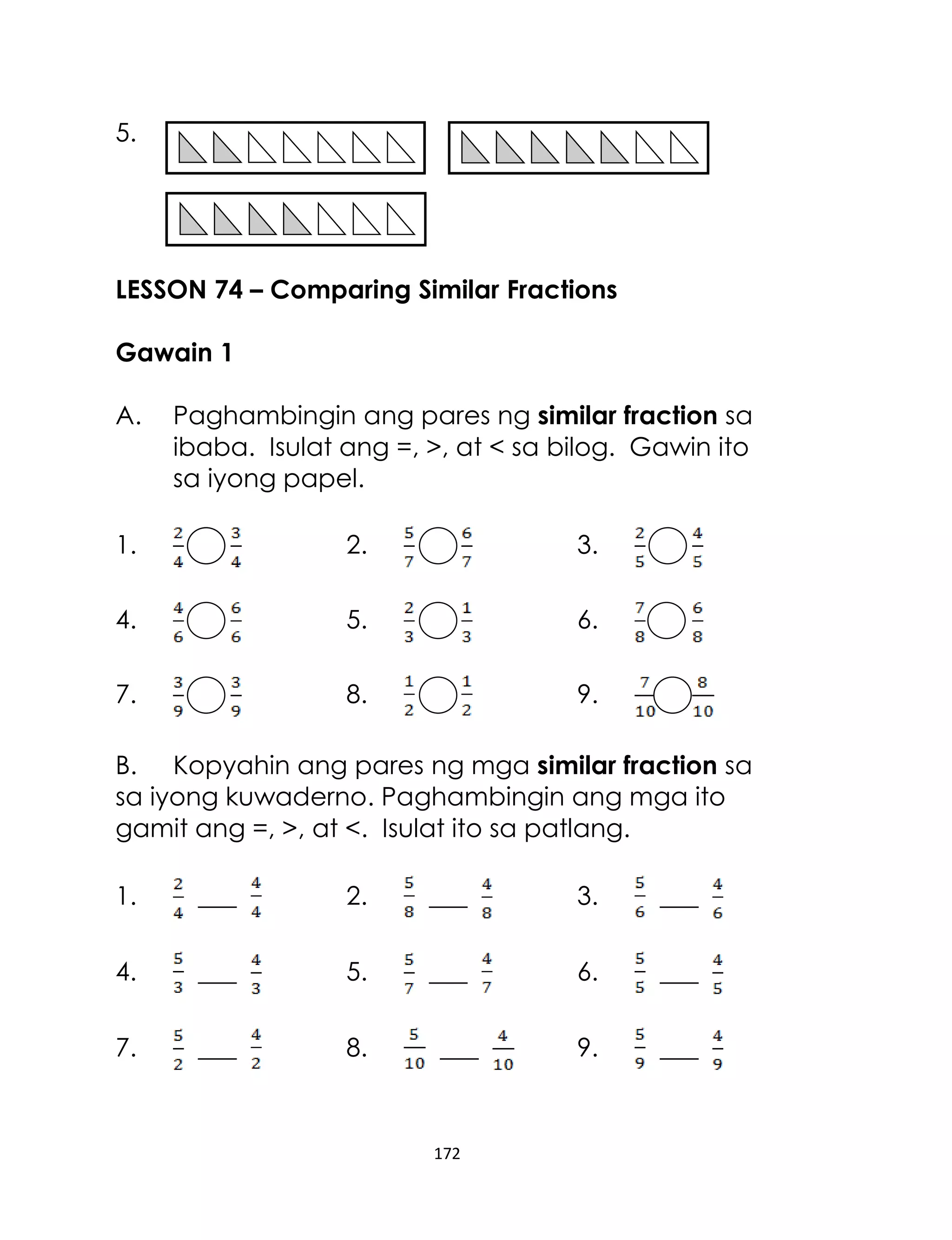5.

LESSON 74 – Comparing Similar Fractions
Gawain 1
A.

Paghambingin ang pares ng similar fraction sa
ibaba. Isulat ang =, >, at < sa bilog. Gawin ito
sa iyong papel.

1.

2.

3.

4.

5.

6.

7.

8.

9.

B. Kopyahin ang pares ng mga similar fraction sa
sa iyong kuwaderno. Paghambingin ang mga ito
gamit ang =, >, at <. Isulat ito sa patlang.
1.

___

2.

___

3.

___

4.

___

5.

___

6.

___

7.

___

8.

9.

___

___

172

 